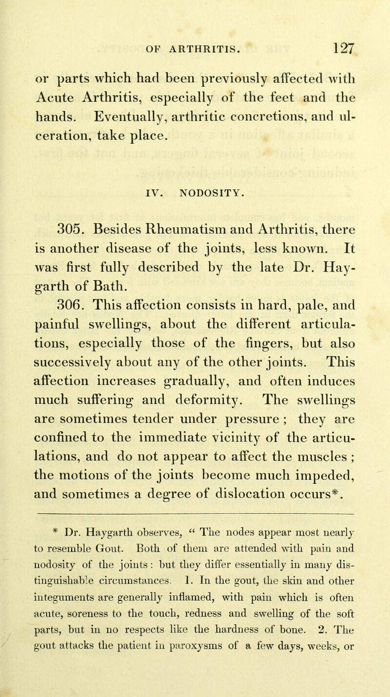 or parts which had been previously affected with Acute Arthritis, especially of the feet and the hands. Eventually, arthritic concretions, and ul- ceration, take place. IV. NODOSITY. 305. Besides Rheumatism and Arthritis, there is another disease of the joints, less known. It was first fully described by the late Dr. Hay- garth of Bath. 306. This affection consists in hard, pale, and painful swellings, about the different articula- tions, especially those of the fingers, but also successively about any of the other joints. This affection increases gradually, and often induces much suffering and deformity. The swellings are sometimes tender under pressure ; they are confined to the immediate vicinity of the articu- lations, and do not appear to affect the muscles ; the motions of the joints become much impeded, and sometimes a degree of dislocation occurs*. * Dr. Haygarth observes, “ The nodes appear most nearly to resemble Gout. Both of them are attended with pain and nodosity of the joints : but they differ essentially in many dis- tinguishable circumstances. 1. In the gout, the skin and other integuments are generally inflamed, with pain which is often acute, soreness to the touch, redness and swelling of the soft parts, but in no respects like the hardness of bone. 2. The gout attacks the patient in paroxysms of a few days, weeks, or