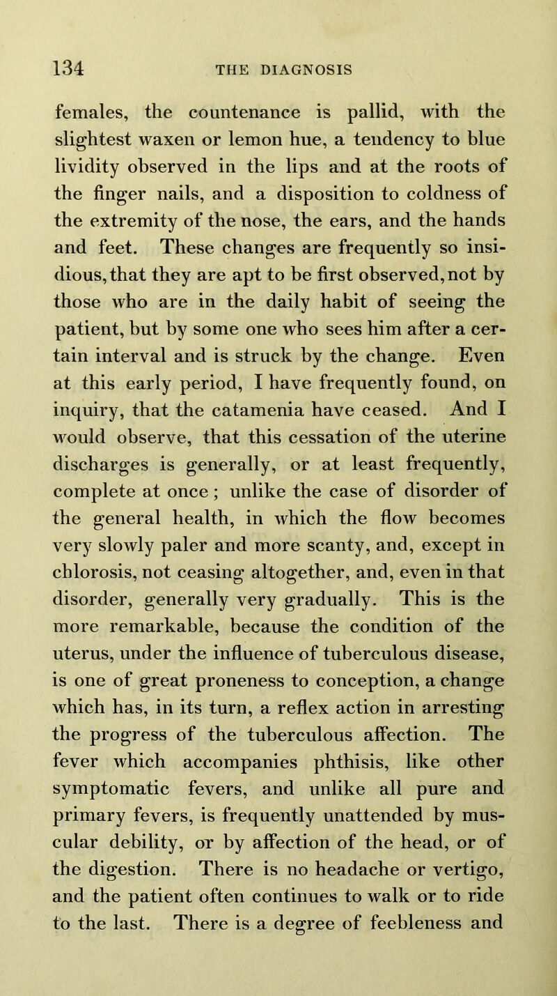 females, the countenance is pallid, with the slightest waxen or lemon hue, a tendency to blue lividity observed in the lips and at the roots of the finger nails, and a disposition to coldness of the extremity of the nose, the ears, and the hands and feet. These changes are frequently so insi- dious, that they are apt to be first observed, not by those who are in the daily habit of seeing the patient, but by some one who sees him after a cer- tain interval and is struck by the change. Even at this early period, I have frequently found, on inquiry, that the catamenia have ceased. And I would observe, that this cessation of the uterine discharges is generally, or at least frequently, complete at once; unlike the case of disorder of the general health, in which the flow becomes very slowly paler and more scanty, and, except in chlorosis, not ceasing altogether, and, even in that disorder, generally very gradually. This is the more remarkable, because the condition of the uterus, under the influence of tuberculous disease, is one of great proneness to conception, a change which has, in its turn, a reflex action in arresting the progress of the tuberculous affection. The fever which accompanies phthisis, like other symptomatic fevers, and unlike all pure and primary fevers, is frequently unattended by mus- cular debility, or by affection of the head, or of the digestion. There is no headache or vertigo, and the patient often continues to walk or to ride to the last. There is a degree of feebleness and