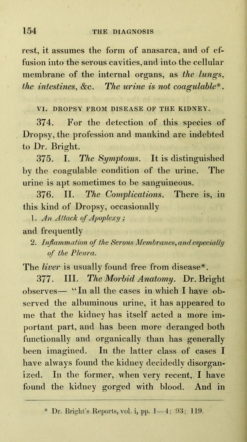 rest, it assumes the form of anasarca, and of ef- fusion into the serous cavities, and into the cellular membrane of the internal organs, as the lungs, the intestines, &c. The urine is not coagulable*. VI. DROPSY FROM DISEASE OF THE KIDNEY. 374. For the detection of this species of Dropsy, the profession and mankind are indebted to Dr. Bright. 375. I. The Symptoms. It is distinguished by the coagulable condition of the urine. The urine is apt sometimes to be sanguineous. 376. II. The Complications. There is, in this kind of Dropsy, occasionally 1. An Attack of Apoplexy ; and frequently 2. Inflammation of the Serous Membranes, and especially of the Pleura,. The liver is usually found free from disease*. 377. III. The Morbid Anatomy. Dr. Bright observes— “In all the cases in which I have ob- served the albuminous urine, it has appeared to me that the kidney has itself acted a more im- portant part, and has been more deranged both functionally and organically than has generally been imagined. In the latter class of cases I have always found the kidney decidedly disorgan- ized. In the former, when very recent, I have found the kidney gorged with blood. And in * Dr. Bright’s Reports, vol. i, pp. 1—4; 93; 119.