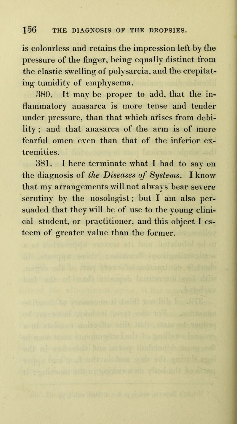 is colourless and retains the impression left by the pressure of the finger, being equally distinct from the elastic swelling of polysarcia, and the crepitat- ing tumidity of emphysema. 380. It may be proper to add, that the in- flammatory anasarca is more tense and tender under pressure, than that which arises from debi- lity ; and that anasarca of the arm is of more fearful omen even than that of the inferior ex- tremities. 381. I here terminate what I had to say on the diagnosis of the Diseases of Systems. I know that my arrangements will not always bear severe scrutiny by the nosologist; but I am also per- suaded that they will be of use to the young clini- cal student, or practitioner, and this object I es- teem of greater value than the former.