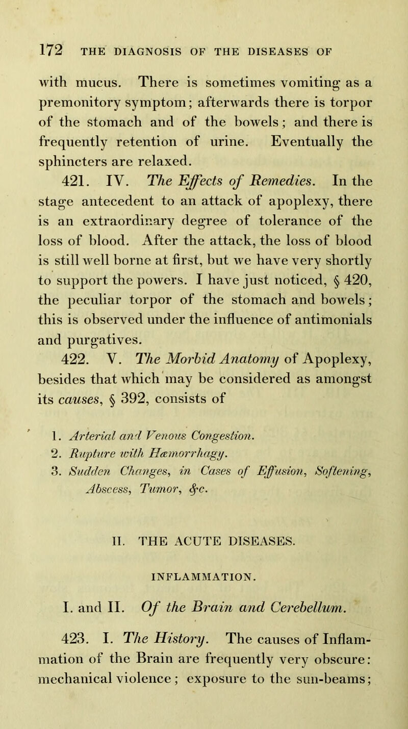 with mucus. There is sometimes vomiting as a premonitory symptom; afterwards there is torpor of the stomach and of the bowels; and there is frequently retention of urine. Eventually the sphincters are relaxed. 421. IV. The Effects of Remedies. In the stage antecedent to an attack of apoplexy, there is an extraordinary degree of tolerance of the loss of blood. After the attack, the loss of blood is still well borne at first, but we have very shortly to support the powers. I have just noticed, § 420, the peculiar torpor of the stomach and bowels; this is observed under the influence of antimonials and purgatives. 422. V. The Morbid Anatomy of Apoplexy, besides that which may be considered as amongst its causes, § 392, consists of 1. Arterial and Venous Congestion. 2. Rupture with Heemorrhagy. 3. Sudden Changes, in Cases of Effusion, Softening, Abscess, Tumor, fyc. II. THE ACUTE DISEASES. INFLAMMATION. I. and II. Of the Brain and Cerebellum. 423. I. The History. The causes of Inflam- mation of the Brain are frequently very obscure: mechanical violence ; exposure to the sun-beams;