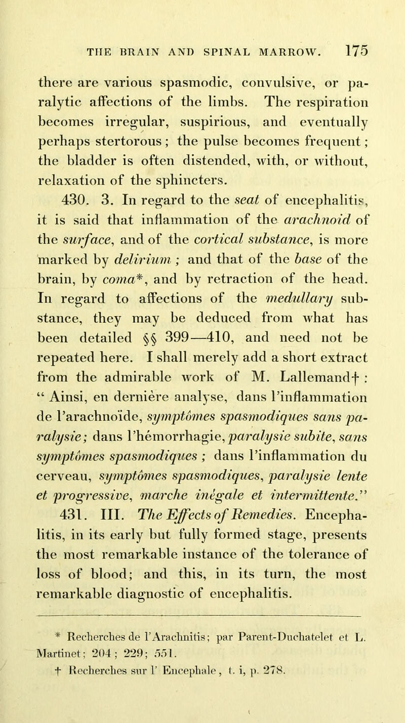 there are various spasmodic, convulsive, or pa- ralytic affections of the limhs. The respiration becomes irregular, suspirious, and eventually perhaps stertorous ; the pulse becomes frequent; the bladder is often distended, with, or without, relaxation of the sphincters. 430. 3. In regard to the seat of encephalitis, it is said that inflammation of the arachnoid of the surface, and of the cortical substance, is more marked by delirium ; and that of the base of the brain, by coma*, and by retraction of the head. In regard to affections of the medullary sub- stance, they may be deduced from what has been detailed §§ 399—410, and need not be repeated here. I shall merely add a short extract from the admirable work of M. Lallemandf : “ Ainsi, en derniere analyse, dans Pinflammation de Parachno’ide, symptom,es spasmodiques sans pa- ralysie; dans l’hemorrhagie, paralysie subite, sons symptomes spas?nodiques ; dans Pinflammation du cerveau, symptomes spasmodiques, paralysie lente et progressive, mar die inegale et intermittent e. ’ ’ 431. III. The Effects of Remedies. Encepha- litis, in its early but fully formed stage, presents the most remarkable instance of the tolerance of loss of blood; and this, in its turn, the most remarkable diagnostic of encephalitis. * Reeherches de 1’Arachnitis; par Parent-Duchatelet et L. Martinet; 204; 229; 551. t Recherclies snr 1’ Encephale, t. i, p. 278.