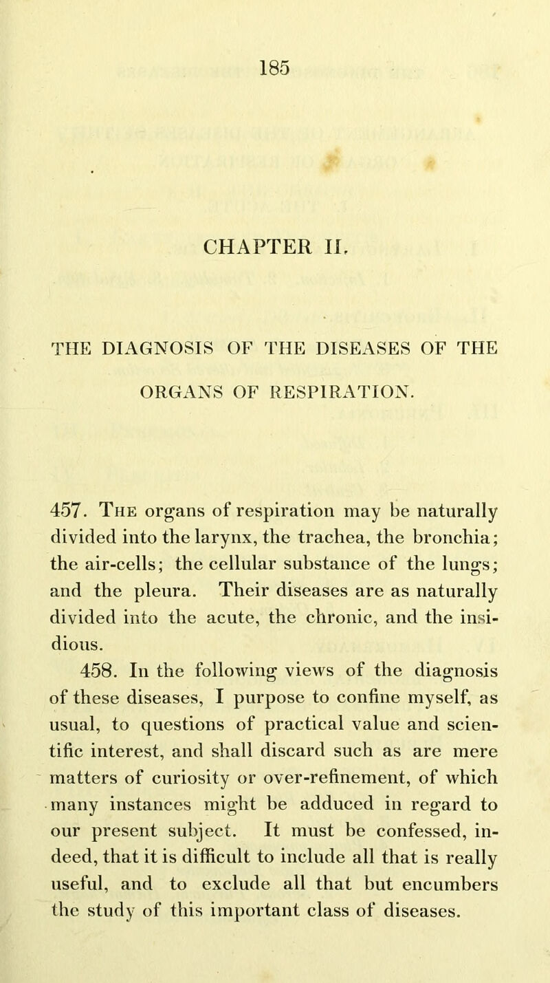 CHAPTER II, THE DIAGNOSIS OF THE DISEASES OF THE ORGANS OF RESPIRATION. 457. The organs of respiration may be naturally divided into the larynx, the trachea, the bronchia; the air-cells; the cellular substance of the lungs; and the pleura. Their diseases are as naturally divided into the acute, the chronic, and the insi- dious. 458. In the following views of the diagnosis of these diseases, I purpose to confine myself, as usual, to questions of practical value and scien- tific interest, and shall discard such as are mere matters of curiosity or over-refinement, of which many instances might be adduced in regard to our present subject. It must be confessed, in- deed, that it is difficult to include all that is really useful, and to exclude all that but encumbers the study of this important class of diseases.