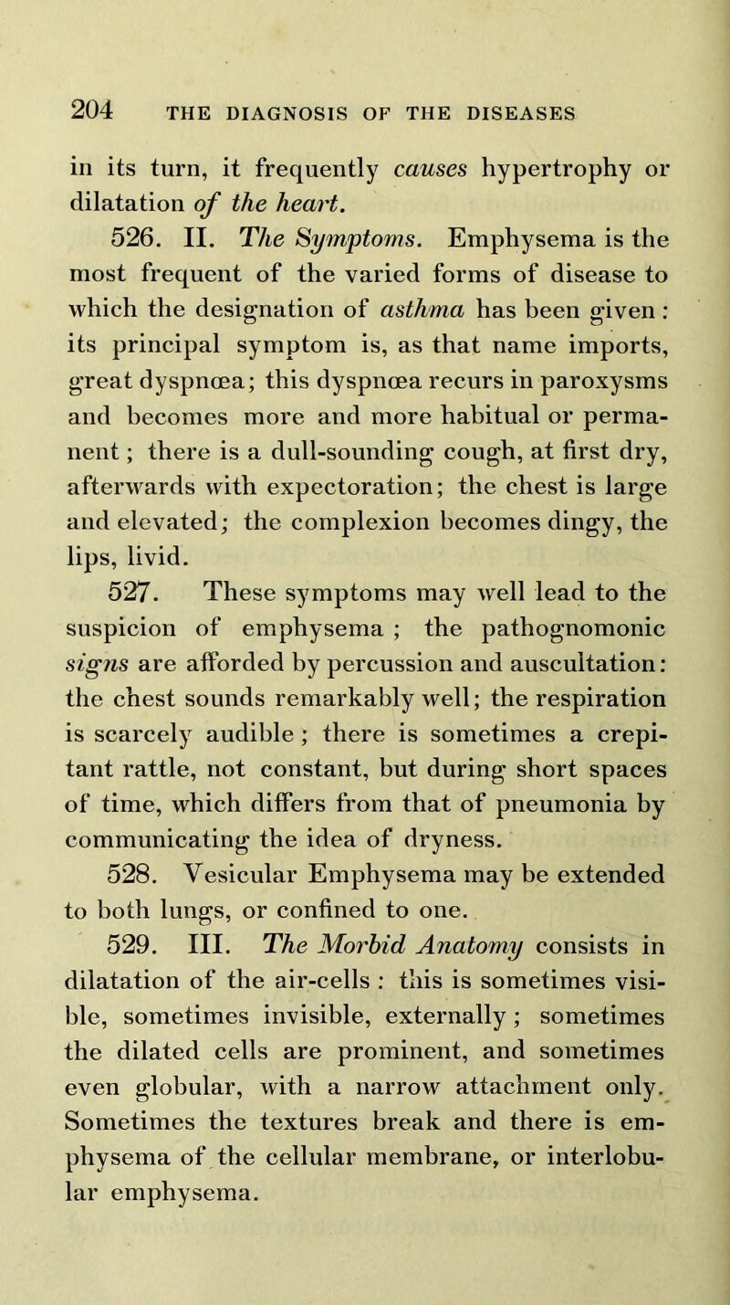 in its turn, it frequently causes hypertrophy or dilatation of the heart. 526. II. The Symptoms. Emphysema is the most frequent of the varied forms of disease to which the designation of asthma has been given : its principal symptom is, as that name imports, great dyspnoea; this dyspnoea recurs in paroxysms and becomes more and more habitual or perma- nent ; there is a dull-sounding cough, at first dry, afterwards with expectoration; the chest is large and elevated; the complexion becomes dingy, the lips, livid. 527. These symptoms may well lead to the suspicion of emphysema ; the pathognomonic signs are afforded by percussion and auscultation: the chest sounds remarkably well; the respiration is scarcely audible ; there is sometimes a crepi- tant rattle, not constant, but during short spaces of time, which differs from that of pneumonia by communicating the idea of dryness. 528. Vesicular Emphysema may be extended to both lungs, or confined to one. 529. III. The Morbid Anatomy consists in dilatation of the air-cells : this is sometimes visi- ble, sometimes invisible, externally; sometimes the dilated cells are prominent, and sometimes even globular, with a narrow attachment only. Sometimes the textures break and there is em- physema of the cellular membrane, or interlobu- lar emphysema.