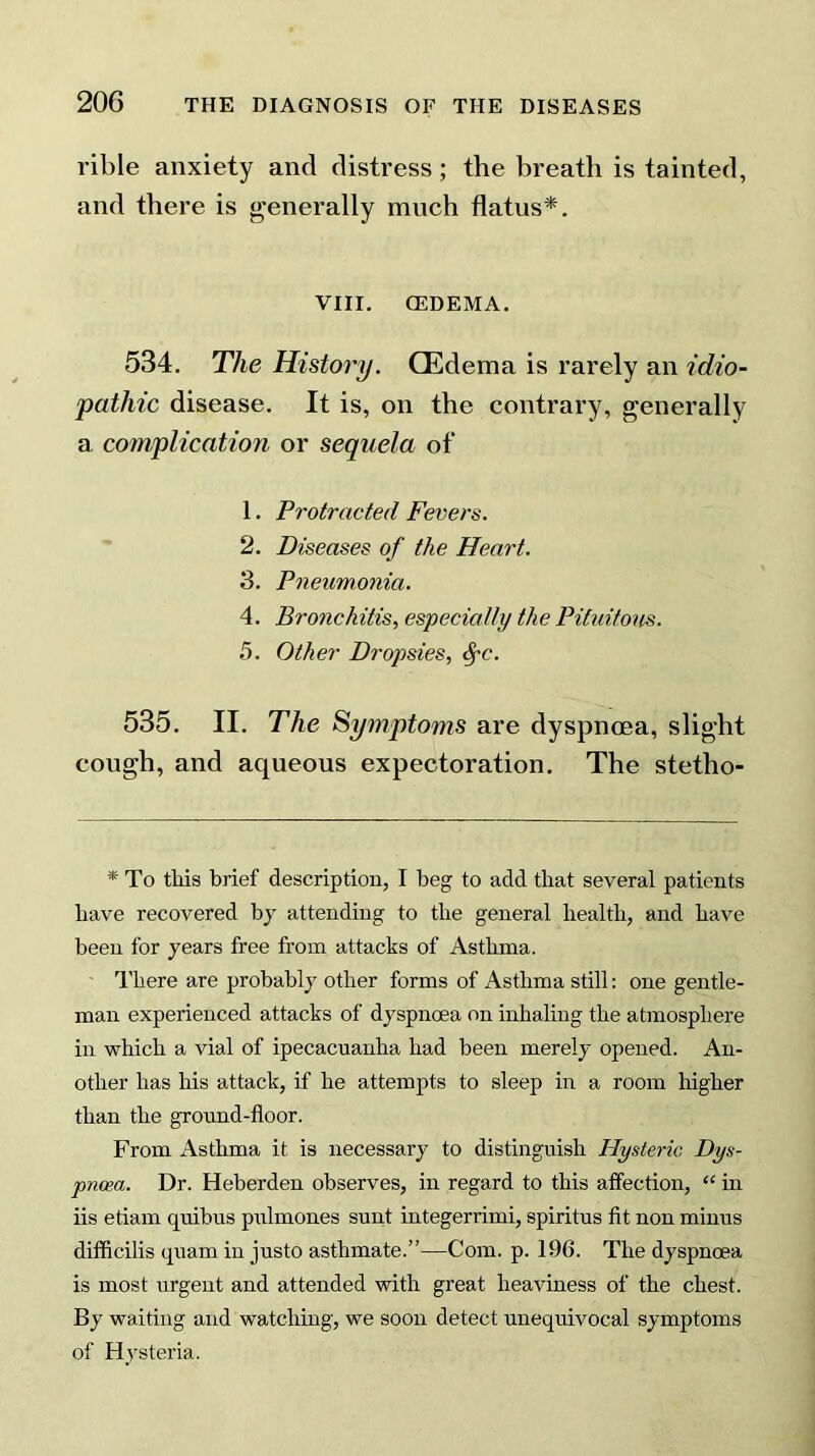 rible anxiety and distress; the breath is tainted, and there is generally much flatus*. VIII. CEDEMA. 534. The History. (Edema is rarely an idio- pathic disease. It is, on the contrary, generally a complication or sequela of 1. Protracted Fevers. 2. Diseases of the Heart. 3. Pneumonia. 4. Bronchitis, especially the Pituitous. 5. Other Dropsies, fyc. 535. II. The Symptoms are dyspnoea, slight cough, and aqueous expectoration. The stetho- * To this brief description, I beg to add that several patients have recovered by attending to the general health, and have been for years free from attacks of Asthma. There are probably other forms of Asthma still: one gentle- man experienced attacks of dyspnoea on inhaling the atmosphere in which a vial of ipecacuanha had been merely opened. An- other has his attack, if he attempts to sleep in a room higher than the ground-floor. From Asthma it is necessary to distinguish Hysteric Dys- pnoea. Dr. Heberden observes, in regard to this affection, “ in iis etiam quibus pulmones sunt integerrimi, spiritus fit non minus difficilis quam in justo asthmate.”—Com. p. 196. The dyspnoea is most urgent and attended with great heaviness of the chest. By waiting and watching, we soon detect unequivocal symptoms of Hysteria.