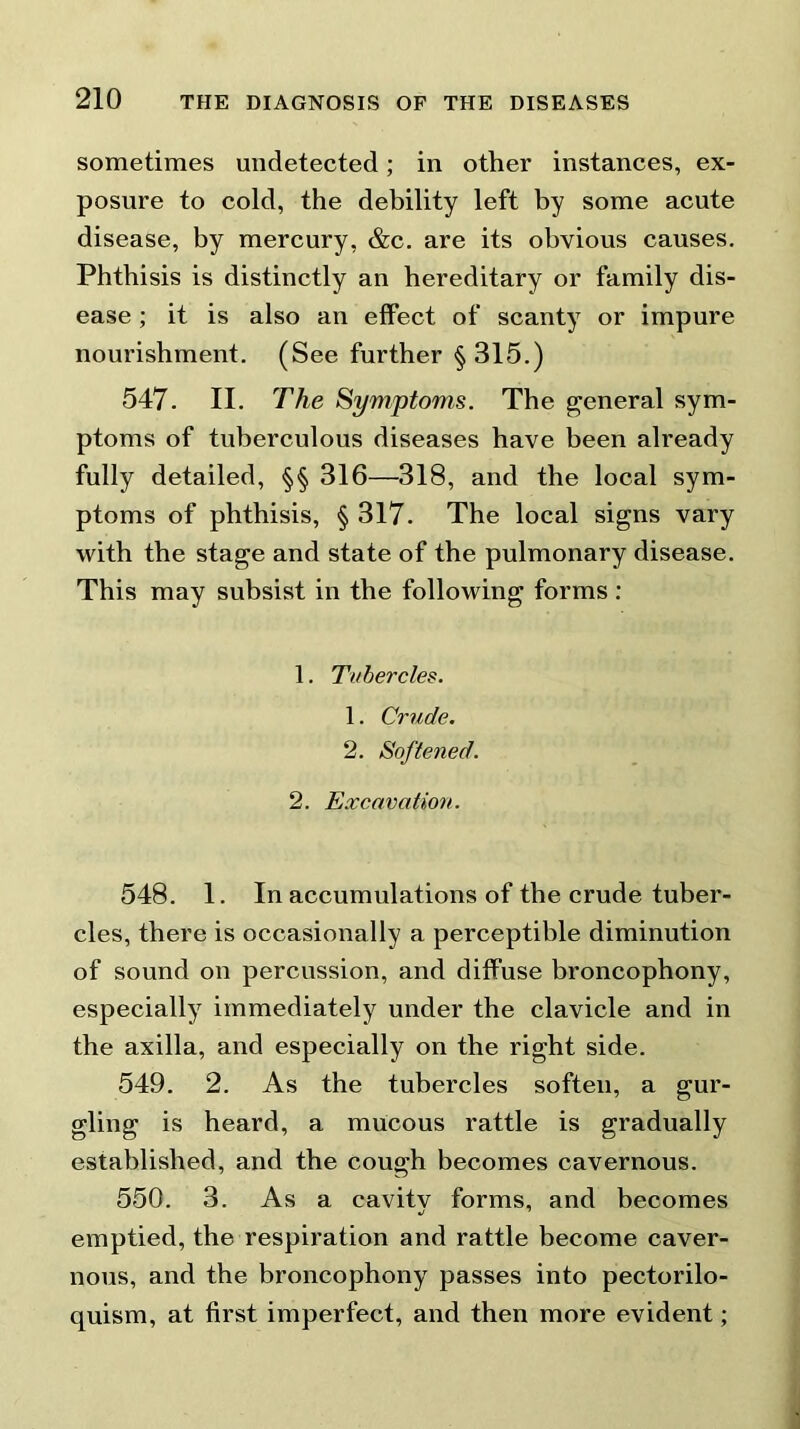 sometimes undetected; in other instances, ex- posure to cold, the debility left by some acute disease, by mercury, &c. are its obvious causes. Phthisis is distinctly an hereditary or family dis- ease ; it is also an effect of scanty or impure nourishment. (See further § 315.) 547. II. The Symptoms. The general sym- ptoms of tuberculous diseases have been already fully detailed, §§ 316—318, and the local sym- ptoms of phthisis, § 317. The local signs vary with the stage and state of the pulmonary disease. This may subsist in the following forms : 1. Tubercles. 1. Crude. 2. Softened. 2. Excavation. 548. 1. In accumulations of the crude tuber- cles, there is occasionally a perceptible diminution of sound on percussion, and diffuse broncophony, especially immediately under the clavicle and in the axilla, and especially on the right side. 549. 2. As the tubercles soften, a gur- gling is heard, a mucous rattle is gradually established, and the cough becomes cavernous. 550. 3. As a cavitv forms, and becomes emptied, the respiration and rattle become caver- nous, and the broncophony passes into pectorilo- quism, at first imperfect, and then more evident;