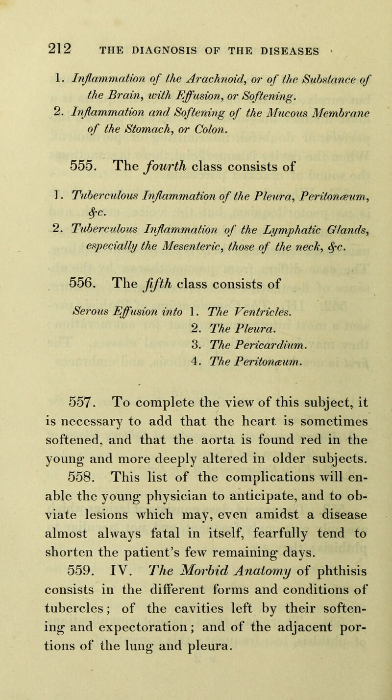 1. Inflammation of the Arachnoid, or of the Substance of the Brain, with Effusion, or Softening. 2. Inflammation and Softening of the Mucous Membrane of the Stomach, or Colon. 555. The fourth class consists of 1. Tuberculous Inflammation of the Pleura, Peritonaeum, Sj'C. 2. Tuberculous Inflammation of the Lymphatic Glands, especially the Mesenteric, those of the neck, <fc. 556. The fifth class consists of Serous Effusion into 1. The Ventricles. 2. The Pleura. 3. The Pericardium. 4. The Peritoneum. 557. To complete the view of this subject, it is necessary to add that the heart is sometimes softened, and that the aorta is found red in the young and more deeply altered in older subjects. 558. This list of the complications will en- able the young physician to anticipate, and to ob- viate lesions which may, even amidst a disease almost always fatal in itself, fearfully tend to shorten the patient’s few remaining days. 559. IV. The Morbid Anatomy of phthisis consists in the different forms and conditions of tubercles; of the cavities left by their soften- ing and expectoration; and of the adjacent por- tions of the lung and pleura.