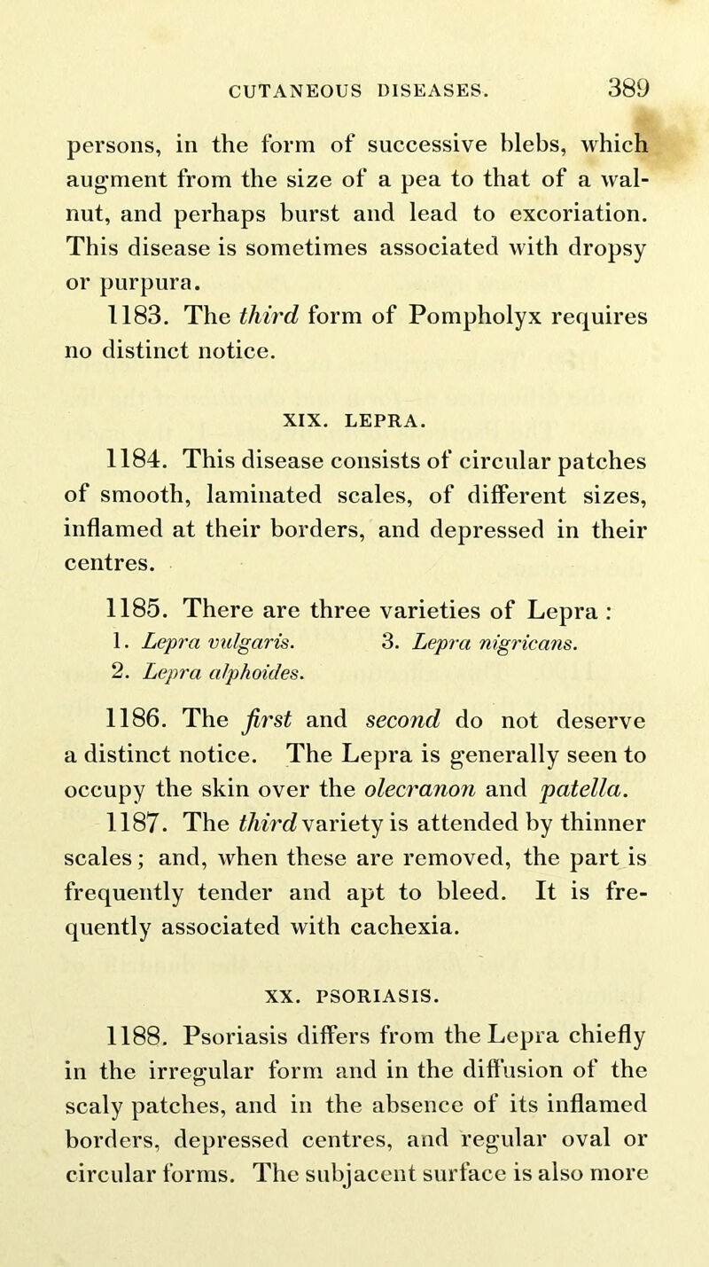 persons, in the form of successive blebs, which augment from the size of a pea to that of a wal- nut, and perhaps burst and lead to excoriation. This disease is sometimes associated with dropsy or purpura. 1183. The third form of Pompholyx requires no distinct notice. XIX. LEPRA. 1184. This disease consists of circular patches of smooth, laminated scales, of different sizes, inflamed at their borders, and depressed in their centres. 1185. There are three varieties of Lepra : 1. Lepra vulgaris. 3. Lepra nigricans. 2. Lepra alphoides. 1186. The first and second do not deserve a distinct notice. The Lepra is generally seen to occupy the skin over the olecranon and patella. 1187. The third variety is attended by thinner scales; and, when these are removed, the part is frequently tender and apt to bleed. It is fre- quently associated with cachexia. xx. PSORIASIS. 1188. Psoriasis differs from the Lepra chiefly in the irregular form and in the diffusion of the scaly patches, and in the absence of its inflamed borders, depressed centres, and regular oval or circular forms. The subjacent surface is also more