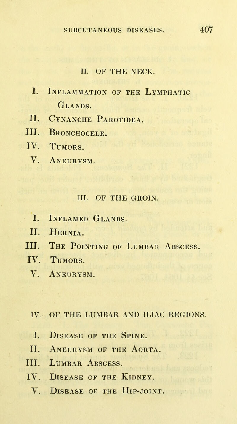 II. OF THE NECK. I. Inflammation of the Lymphatic Glands. II. Cynanche Parotidea. III. Bronchocele. IV. Tumors. V. Aneurysm. III. OF THE GROIN. I. Inflamed Glands. II. Hernia. III. The Pointing of Lumbar Abscess. IV. Tumors. V. Aneurysm. IV. OF THE LUMBAR AND ILIAC REGIONS. I. Disease of the Spine. II. Aneurysm of the Aorta. III. Lumbar Abscess. IV. Disease of the Kidney. V. Disease of the Hip-joint.