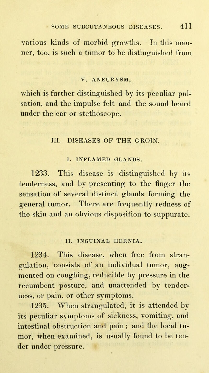 various kinds of morbid growths. In this man- ner, too, is such a tumor to be distinguished from V. ANEURYSM, which is further distinguished by its peculiar pul- sation, and the impulse felt and the sound heard under the ear or stethoscope. III. DISEASES OF THE GROIN. I. INFLAMED GLANDS. 1233. This disease is distinguished by its tenderness, and by presenting to the finger the sensation of several distinct glands forming the general tumor. There are frequently redness of the skin and an obvious disposition to suppurate. II. INGUINAL HERNIA. 1234. This disease, when free from stran- gulation, consists of an individual tumor, aug- mented on coughing, reducible by pressure in the recumbent posture, and unattended by tender- ness, or pain, or other symptoms. 1235. When strangulated, it is attended by its peculiar symptoms of sickness, vomiting, and intestinal obstruction and pain; and the local tu- mor, when examined, is usually found to be ten- der under pressure.