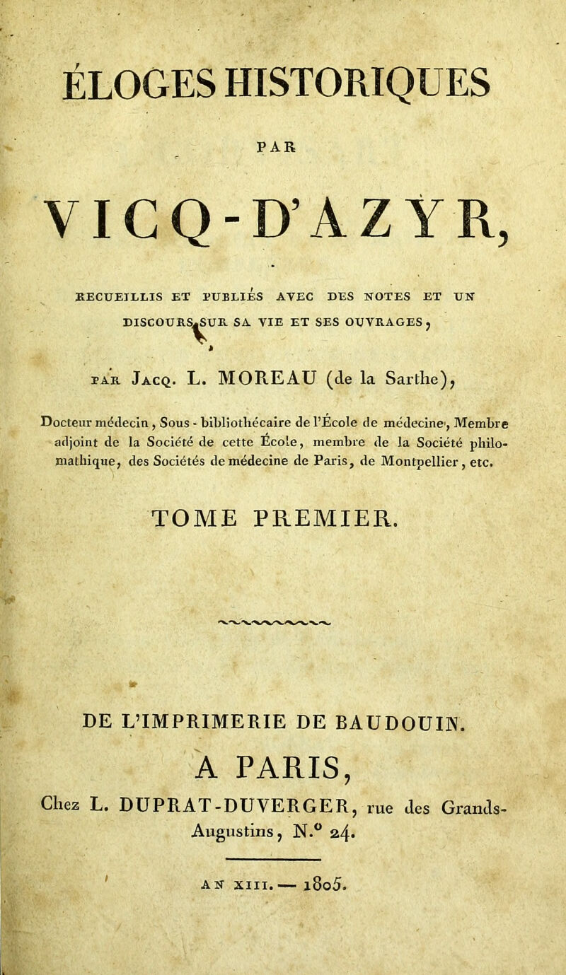 ÉLOGES HISTORIQUES PAR VICQ-D’AZYR, RECUEILLIS ET TUBLIES AVEC DES NOTES ET UN DISCOURS^UR SA VIE ET SES OUVRAGES j tar Jacq. L. MOREAU (cle la Sarthe), Docteur médecin , Sous - bibliothécaire de l’Ecole de médecine, Membre adjoint de la Société de cette École, membre de la Société philo- mathique, des Sociétés de médecine de Paris, de Montpellier, etc. TOME PREMIER. DE L’IMPRIMERIE DE BAUDOUIN. A PARIS, Chez L. DUPRAT-DUVERGER, rue des Grands- Augustinsj N.° 24* 1 AN XIII. — i8o5.