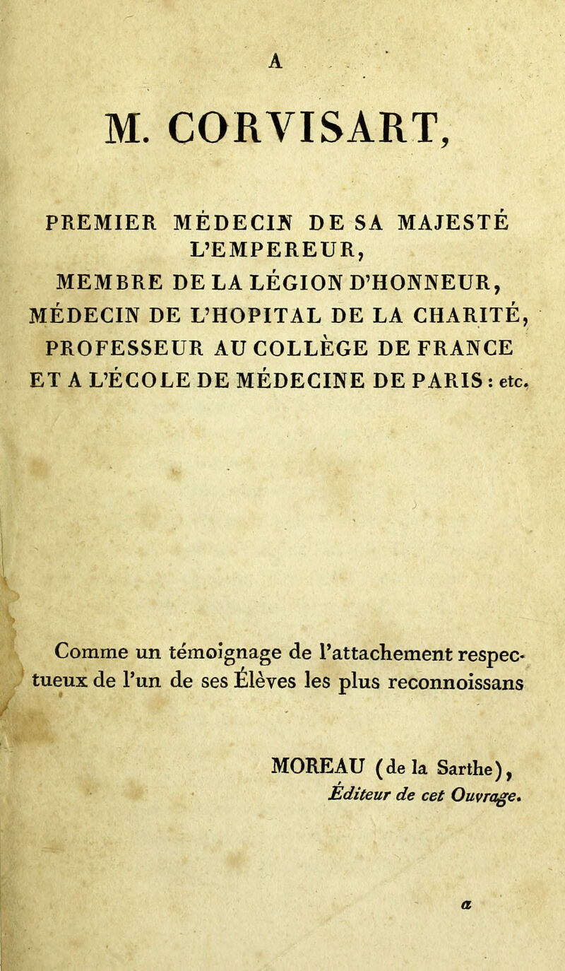 A M. CORVISART, PREMIER MÉDECIN DE SA MAJESTÉ L’EMPEREUR, MEMBRE DE LA LÉGION D’HONNEUR, MÉDECIN DE L’HOPITAL DE LA CHARITÉ, PROFESSEUR AU COLLÈGE DE FRANCE ET A L’ÉCOLE DE MÉDECINE DE PARIS : etc. Comme un témoignage de l’attachement respec- tueux de l’un de ses Élèves les plus reconnoissans MOREAU ( de la Sarthe ), Editeur de cet Ouvrage. a