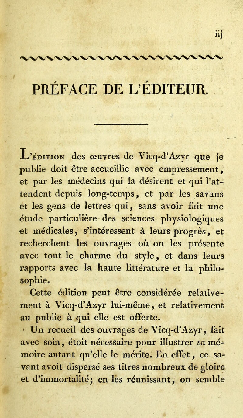 PRÉFACE DE L’ÉDITEUR. L’édition des œuvres de Vicq-d’Azyr que je publie doit être accueillie avec empressement, et par les médecins qui la désirent et qui l’at- tendent depuis long-temps, et par les savans et les gens de lettres qui, sans avoir fait une étude particulière des sciences physiologiques et médicales, s’intéressent â leurs progrès, et recherchent les ouvrages où on les présente avec tout le charme du style, et dans leurs rapports avec la haute littérature et la philo- sophie. Cette édition peut être considérée relative- ment à Vicq-d’Azyr lui-même, et relativement au public à qui elle est offerte. 1 Un recueil des ouvrages de Vicq-d’Azyr, fait avec soin, étoit nécessaire pour illustrer sa mé- moire autant qu’elle le mérite. En effet, ce sa- vant avoit dispersé ses titres nombreux de gloire et d’immortalitéj en lès réunissant, on semble