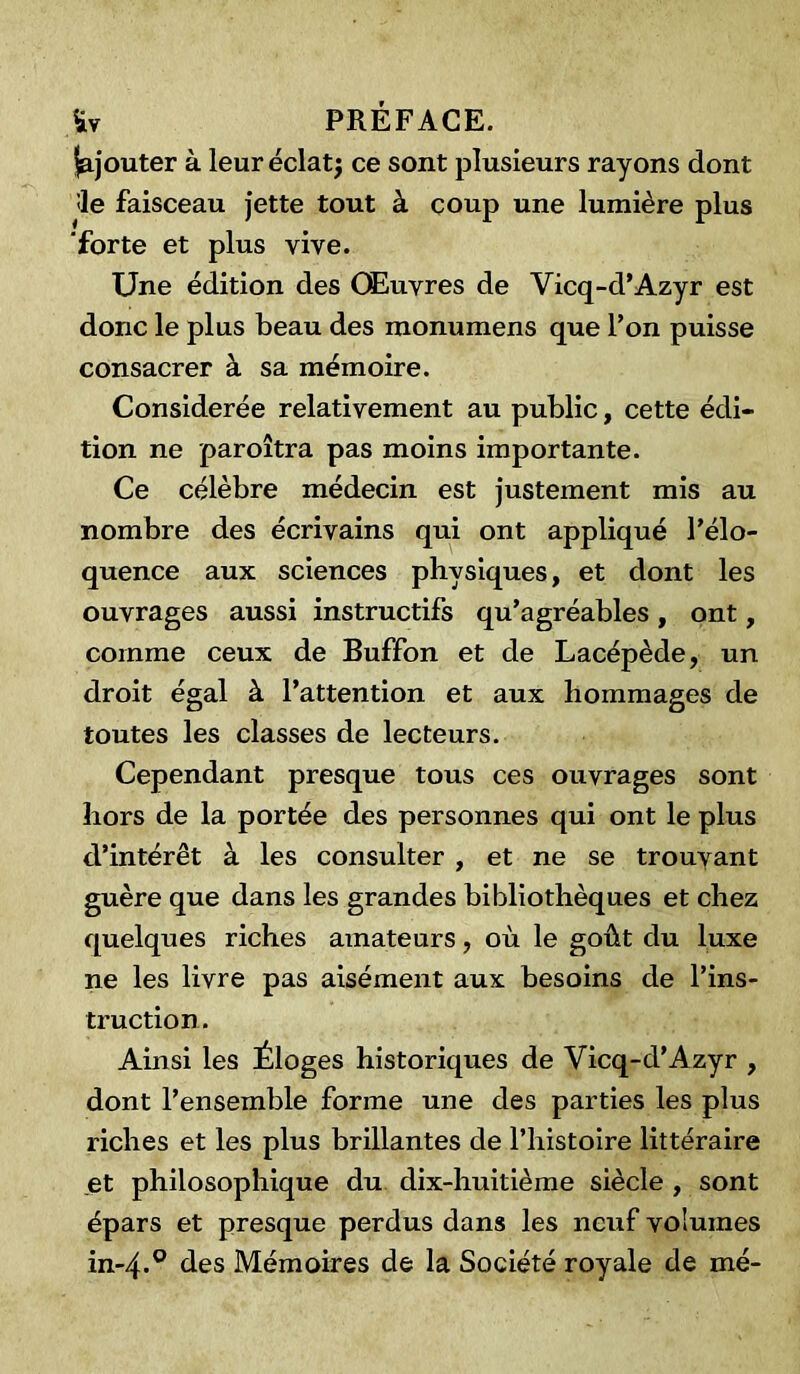 Rajouter à leuréclatj ce sont plusieurs rayons dont :1e faisceau jette tout à coup une lumière plus forte et plus vive. Une édition des Œuvres de Vicq-d’Azyr est donc le plus beau des monumens que Ton puisse consacrer à sa mémoire. Considérée relativement au public, cette édi- tion ne paroîtra pas moins importante. Ce célèbre médecin est justement mis au nombre des écrivains qui ont appliqué l’élo- quence aux sciences physiques, et dont les ouvrages aussi instructifs qu’agréables, ont, comme ceux de Buffon et de Lacépède, un droit égal à l’attention et aux hommages de toutes les classes de lecteurs. Cependant presque tous ces ouvrages sont hors de la portée des personnes qui ont le plus d’intérêt à les consulter , et ne se trouvant guère que dans les grandes bibliothèques et chez quelques riches amateurs, où le goût du luxe ne les livre pas aisément aux besoins de l’ins- truction. Ainsi les Éloges historiques de Vicq-d’Azyr , dont l’ensemble forme une des parties les plus riches et les plus brillantes de l’histoire littéraire et philosophique du dix-huitième siècle , sont épars et presque perdus dans les neuf volumes in-4.0 des Mémoires de la Société royale de mé-