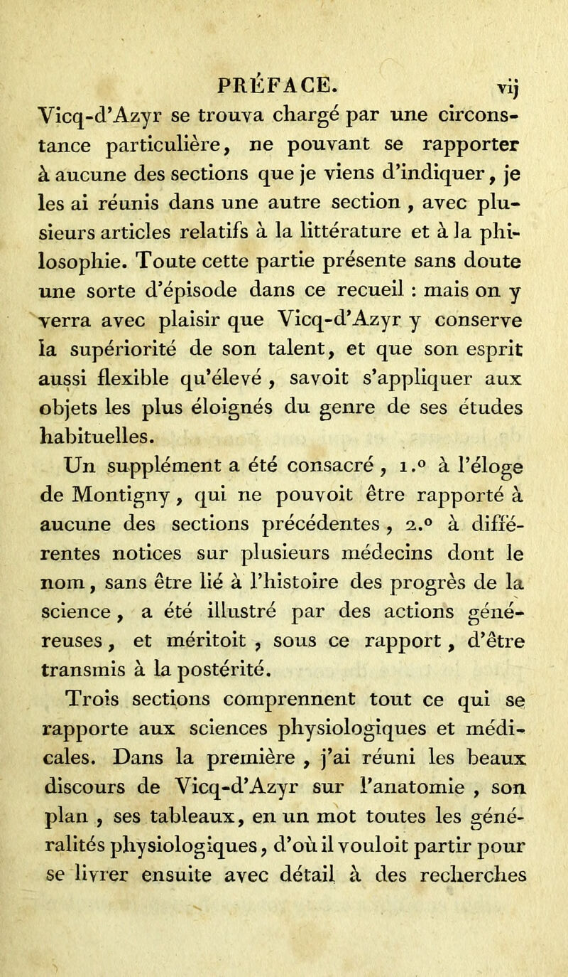 Vicq-d’Azyr se trouva chargé par une circons- tance particulière, ne pouvant se rapporter à aucune des sections que je viens d’indiquer, je les ai réunis dans une autre section , avec plu- sieurs articles relatifs à la littérature et à la phi- losophie. Toute cette partie présente sans doute une sorte d’épisode dans ce recueil : mais on y verra avec plaisir que Vicq-d’Azyr y conserve la supériorité de son talent, et que son esprit aussi flexible qu’élevé , savoit s’appliquer aux objets les plus éloignés du genre de ses études habituelles. Un supplément a été consacré, i.° à l’éloge de Montigny, qui ne pouvoit être rapporté à aucune des sections précédentes , 2..0 à diffé- rentes notices sur plusieurs médecins dont le nom, sans être lié à l’histoire des progrès de la science , a été illustré par des actions géné- reuses , et méritoit , sous ce rapport, d’être transmis à la postérité. Trois sections comprennent tout ce qui se rapporte aux sciences physiologiques et médi- cales. Dans la première , j’ai réuni les beaux discours de Vicq-d’Azyr sur l’anatomie , son plan , ses tableaux, en un mot toutes les géné- ralités physiologiques, d’où il vouloit partir pour se livrer ensuite avec détail à des recherches