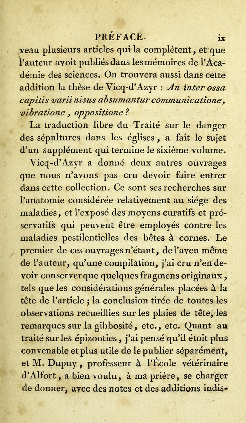 veau plusieurs articles qui la complètent, et que l’auteur avoit publiés dans les mémoires de l’Aca- démie des sciences. On trouvera aussi dans cette addition la thèse de Yicq-d’Azyr : An inter ossa capitis varii nisus absumantur communicatione, vibratione , oppositione ? La traduction libre du Traité sur le danger des sépultures dans les églises , a fait le sujet d’un supplément qui termine le sixième volume. Vicq-d’Azyr a donné deux autres ouvrages que nous n’avons pas cru devoir faire entrer dans cette collection. Ce sont ses recherches sur l’anatomie considérée relativement au siège des maladies, et l’exposé des moyens curatifs et pré- servatifs qui peuvent être employés contre les maladies pestilentielles des bêtes à cornes. Le premier de ces ouvrages n’étant, de l’aveu même de l’auteur, qu’une compilation, j’ai cru n’en de- voir conserver que quelques fragmens originaux, tels que les considérations générales placées à la tête de l’article ; la conclusion tirée de toutes les observations recueillies sur les plaies de tête, les remarques sur la gibbosité, etc., etc. Quant au traité sur les épizooties, j’ai pensé qu’il étoit plus convenable et plus utile de le publier séparément, et M. Dupuy , professeur à l’École vétérinaire d’Alfort, a bien voulu, à ma prière, se charger de donner, avec des notes et des additions indis-