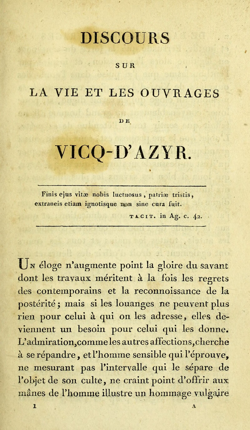 DISCOURS SUR LA VIE ET LES OUVRAGES D E VICQ-D’AZYR. Finis ejus vitæ nobis luctuosus , patriæ tristis, extraneis etiam ignotisque non sine cura fuit. ticit. in Ag. c. 42. Un éloge n’augmente point la gloire du savant dont les travaux méritent à la fois les regrets des contemporains et la reconnoissance de la postérité ; mais si les louanges ne peuvent plus rien pour celui à qui on les adresses elles de- viennent un besoin pour celui qui les donne. L’admiration,commeles autres affections,cherche à se répandre, et l’homme sensible qui l’éprouve, ne mesurant pas l’intervalle qui le sépare de l’objet de son culte, ne craint point d’offrir aux mânes de l’homme illustre un hommage vulgaire