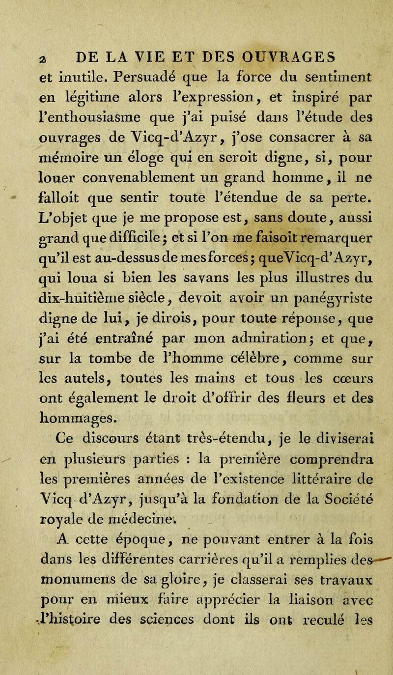 et inutile. Persuadé que la force du sentiment en légitime alors l’expression, et inspiré par l'enthousiasme que j’ai puisé dans l’étude des ouvrages de Vicq-d’Azyr, j’ose consacrer à sa mémoire un éloge qui en seroit digne, si, pour louer convenablement un grand homme, il ne falloit que sentir toute l’étendue de sa perte. L’objet que je me propose est, sans doute, aussi grand que difficile ; et si l’on me faisoit remarquer qu’il est au-dessus de mes forces $ queVicq-d’Azyr, qui loua si bien les savans les plus illustres du dix-huitième siècle, devoit avoir un panégyriste digne de lui, je dirois, pour toute réponse, que j’ai été entraîné par mon admiration; et que, sur la tombe de l’homme célèbre, comme sur les autels, toutes les mains et tous les cœurs ont également le droit d’offrir des fleurs et des hommages. Ce discours étant très-étendu, je le diviserai en plusieurs parties : la première comprendra les premières années de l’existence littéraire de Vicq d’Azyr, jusqu’à la fondation de la Société royale de médecine. A cette époque, ne pouvant entrer à la fois dans les differentes carrières qu’il a remplies des— monumens de sa gloire, je classerai ses travaux pour en mieux faire apprécier la liaison avec -.l’histoire des sciences dont iis ont reculé les