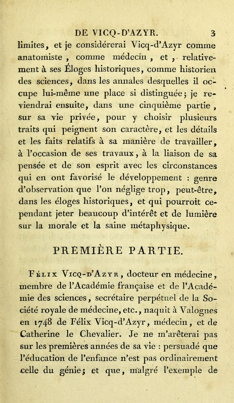 limites, et je considérerai Vicq-d’Azyr comme anatomiste , comme médecin , et , relative- ment à ses Éloges historiques, comme historien des sciences, dans les annales desquelles il oc- cupe lui-même une place si distinguée} je re- viendrai ensuite, dans une cinquième partie , sur sa vie privée, pour y choisir plusieurs traits qui peignent son caractère, et les détails et les faits relatifs à sa manière de travailler, à l’occasion de ses travaux, à la liaison de sa pensée et de son esprit avec les circonstances qui en ont favorisé le développement : genre d’observation que l’on néglige trop, peut-être, dans les éloges historiques, et qui pourroit ce- pendant jeter beaucoup d’intérêt et de lumière sur la morale et la saine métaphysique. PREMIÈRE PARTIE. Félix Vicq-d’Azyr, docteur en médecine, membre de l’Académie française et de l’Acadé- mie des sciences, secrétaire perpétuel de la So- ciété royale de médecine, etc., naquit à Valognes en 1748 de Félix Vicq-d’Azyr, médecin, et de Catherine le Chevalier. Je ne m’arêterai pas sur les premières années de sa vie : persuadé que l’éducation de l’enfance n’est pas ordinairement celle du génie} et que, malgré l’exemple de