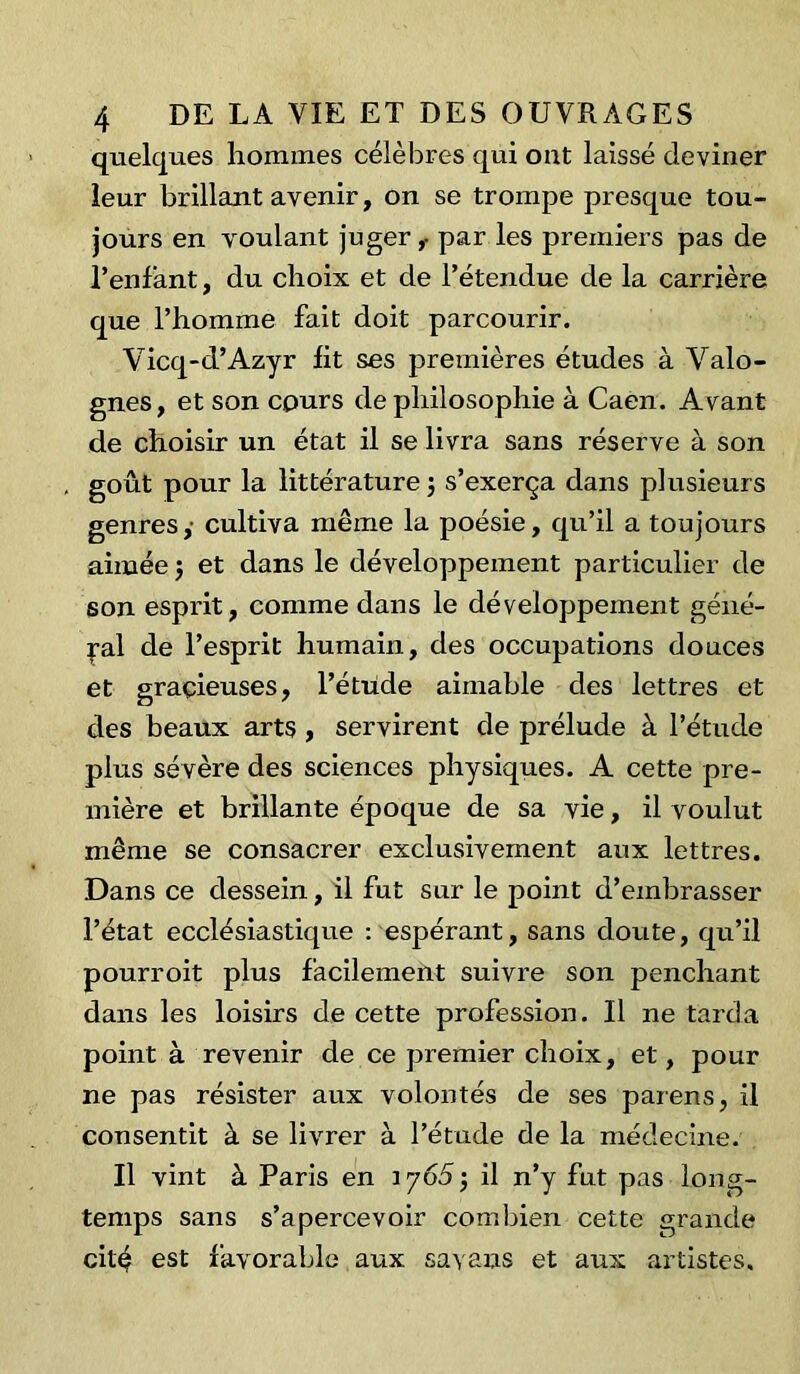 quelques hommes célèbres qui out laissé deviner leur brillant avenir, on se trompe presque tou- jours en voulant juger,- par les premiers pas de l’enfant, du choix et de l’étendue de la carrière que l’homme fait doit parcourir. Vicq-d’Azyr fit ses premières études à Valo- gnes, et son cours de philosophie à Caen. Avant de choisir un état il se livra sans réserve à son goût pour la littérature 3 s’exerça dans plusieurs genres,- cultiva même la poésie, qu’il a toujours aimée 3 et dans le développement particulier de son esprit, comme dans le développement géné- ral de l’esprit humain, des occupations douces et gracieuses, l’étude aimable des lettres et des beaux arts , servirent de prélude à l’étude plus sévère des sciences physiques. A cette pre- mière et brillante époque de sa vie, il voulut même se consacrer exclusivement aux lettres. Dans ce dessein, il fut sur le point d’embrasser l’état ecclésiastique : espérant, sans doute, qu’il pourvoit plus facilement suivre son penchant dans les loisirs de cette profession. U ne tarda point à revenir de ce premier choix, et, pour ne pas résister aux volontés de ses païens, il consentit à se livrer à l’étude de la médecine. U vint à Paris en 17653 il n’y fut pas long- temps sans s’apercevoir combien cette grande cité est favorable aux savaus et aux artistes.