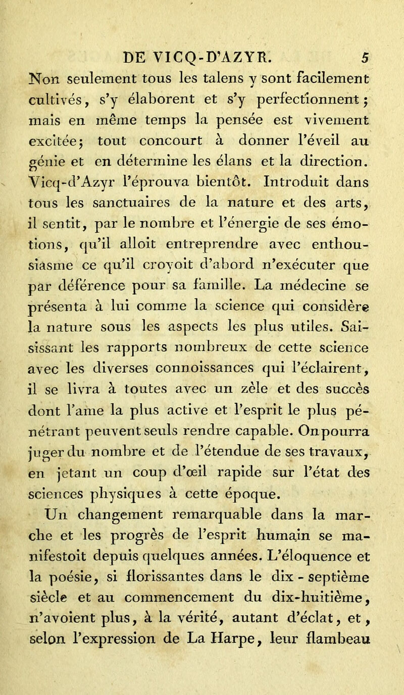 Non seulement tous les talens y sont facilement cultivés, s’y élaborent et s’y perfectionnent ; mais en même temps la pensée est vivement excitée 5 tout concourt à donner l’éveil au génie et en détermine les élans et la direction. Vicq-d’Azyr l’éprouva bientôt. Introduit dans tous les sanctuaires de la nature et des arts, il sentit, par le nombre et l’énergie de ses émo- tions, qu’il alloit entreprendre avec enthou- siasme ce qu’il croyoit d’abord n’exécuter que par déférence pour sa famille. La médecine se présenta à lui comme la science qui considère la nature sous les aspects les plus utiles. Sai- sissant les rapports nombreux de cette science avec les diverses connoissances qui l’éclairent, il se livra à toutes avec un zèle et des succès dont lame la plus active et l’esprit le plus pé- nétrant peuvent seuls rendre capable. Onpourra juger du nombre et de l’étendue de ses travaux, en jetant un coup d’oeil rapide sur l’état des sciences physiques à cette époque. Un changement remarquable dans la mar- che et les progrès de l’esprit humain se nia- nifestoit depuis quelques années. L’éloquence et la poésie, si florissantes dans le dix - septième siècle et au commencement du dix-huitième, n’avoient plus, à la vérité, autant d’éclat, et, selon l’expression de La Harpe, leur flambeau