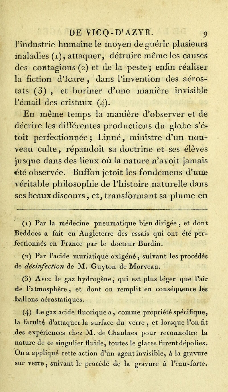 l’industrie humaine le moyen de guérir plusieurs maladies (1), attaquer, détruire même les causes des contagions (2) et de la peste ; enfin réaliser la fiction d’Icare , dans l’invention des aéros- tats (3) , et buriner d’une manière invisible l’émail des cristaux (4). En même temps la manière d’observer et de décrire les différentes productions du globe s’é- toit perfectionnée ; Linné, ministre d’un nou- veau culte, répandoit sa doctrine et ses élèves •jusque dans des lieux où la nature n’avoit jamais été observée. Buffon jetoit les fondemens d’une véritable philosophie de l’histoire naturelle dans ses beaux discours, et, transformant sa plume en (1) Par la médecine pneumatique bien dirigée , et dont Beddoes a fait en Angleterre des essais qui ont été per- fectionnés en France par le docteur Burdin. (2) Par l’acide muriatique oxigéné, suivant les procédés de désinfection de M. Guy ton de Morveau. (3) Avec le gaz hydrogène, qui est plus léger que l’air de l’atmosphère , et dont on remplit en conséquence les ballons aérostatiques. (4) Le gaz acide fiuoiiquea, comme propriété spécifique, la faculté d’attaquer la surface du verre , et lorsque l’on fit des expériences chez M. de Chaulnes pour reconnoître la nature de ce singulier fluide, toutes le glaces furent dépolies. On a appliqué cette action d’un agent invisible, à la gravure sur verre, suivant le procédé de la gravure à Peau-forte.