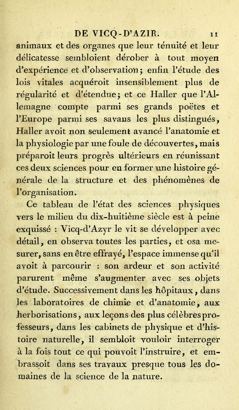 animaux et des organes que leur ténuité et leur délicatesse sembloient dérober à tout moyen d’expérience et d’observation j enfin l’étude des lois vitales acquéroit insensiblement plus de régularité et d’étendue; et ce Haller que l’Al- lemagne compte parmi ses grands poètes et l’Europe parmi ses sa vans les plus distingués, Haller avoit non seulement avancé l’anatomie et la physiologie par une foule de découvertes, mais préparoit leurs progrès ultérieurs en réunissant ces deux sciences pour en former une histoire gé- nérale de la structure et des phénomènes de l’organisation. Ce tableau de l’état des sciences physiques vers le milieu du dix-huitième siècle est à peine exquissé : Yicq-d’Azyr le vit se développer avec détail, en observa toutes les parties, et osa me- surer, sans en être effrayé, l’espace immense qu’il avoit à parcourir : son ardeur et son activité parurent même s’augmenter avec ses objets d’étude. Successivement dans les hôpitaux, dans les laboratoires de chimie et d’anatomie, aux herborisations, aux leçons des plus célèbres pro- fesseurs , dans les cabinets de physique et d’his- toire naturelle, il sembloit vouloir interroger à la fois tout ce qui pouvoit l’instruire, et em- brassoit dans ses travaux presque tous les do- maines de la science de la nature.