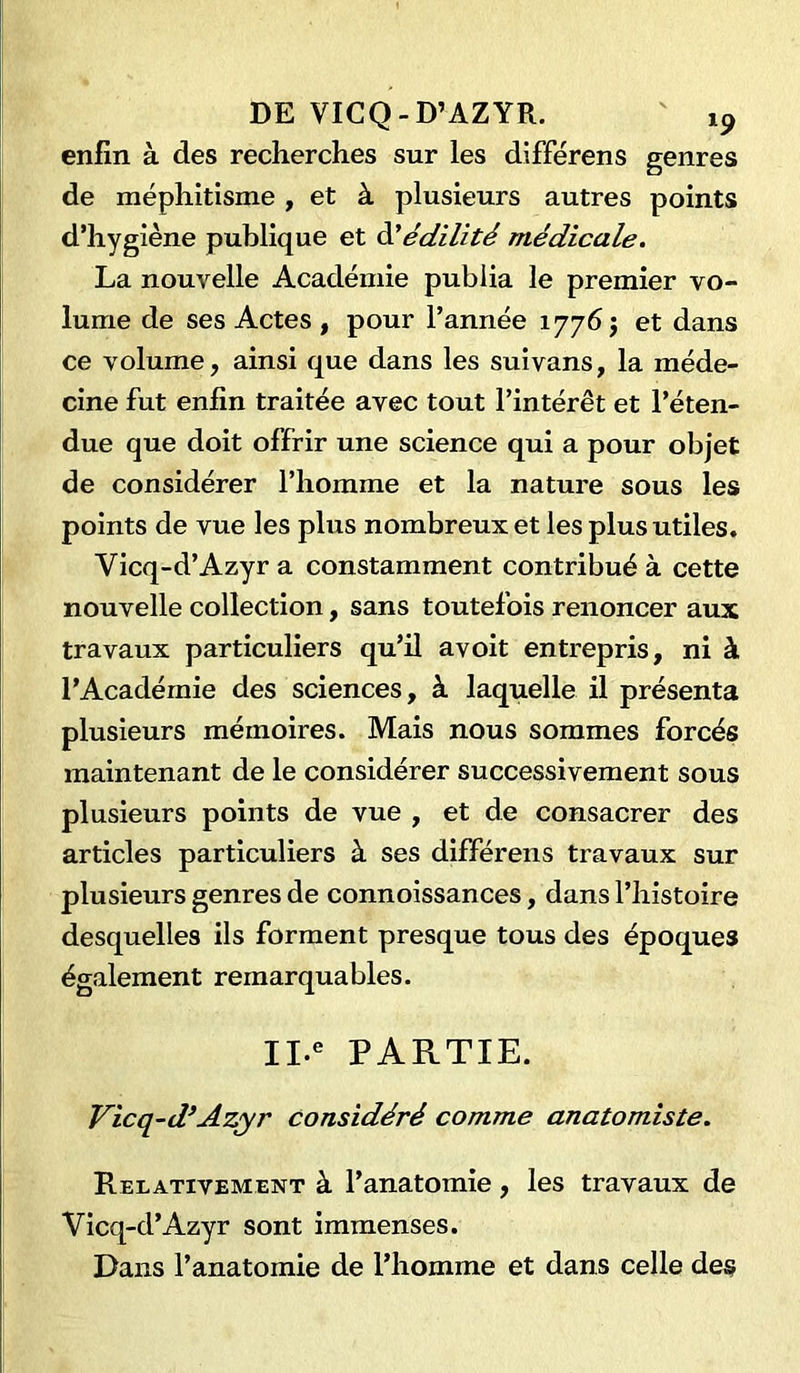 DE VICQ - D’AZYR. enfin à des recherches sur les différens genres de méphitisme , et à plusieurs autres points d’hygiène publique et d'édilité médicale. La nouvelle Académie publia le premier vo- lume de ses Actes , pour l’année 17765 et dans ce volume, ainsi que dans les suivans, la méde- cine fut enfin traitée avec tout l’intérêt et l’éten- due que doit offrir une science qui a pour objet de considérer l’homme et la nature sous les points de vue les plus nombreux et les plus utiles. Vicq-d’Azyr a constamment contribué à cette nouvelle collection, sans toutefois renoncer aux travaux particuliers qu’il avoit entrepris, ni à l’Académie des sciences, à laquelle il présenta plusieurs mémoires. Mais nous sommes forcés maintenant de le considérer successivement sous plusieurs points de vue , et de consacrer des articles particuliers à ses différens travaux sur plusieurs genres de connoissances, dans l’histoire desquelles ils forment presque tous des époques également remarquables. II.e PARTIE. Vicq-d’Azyr considéré comme anatomiste. Relativement à l’anatomie, les travaux de Vicq-d’Azyr sont immenses. Dans l’anatomie de l’homme et dans celle des