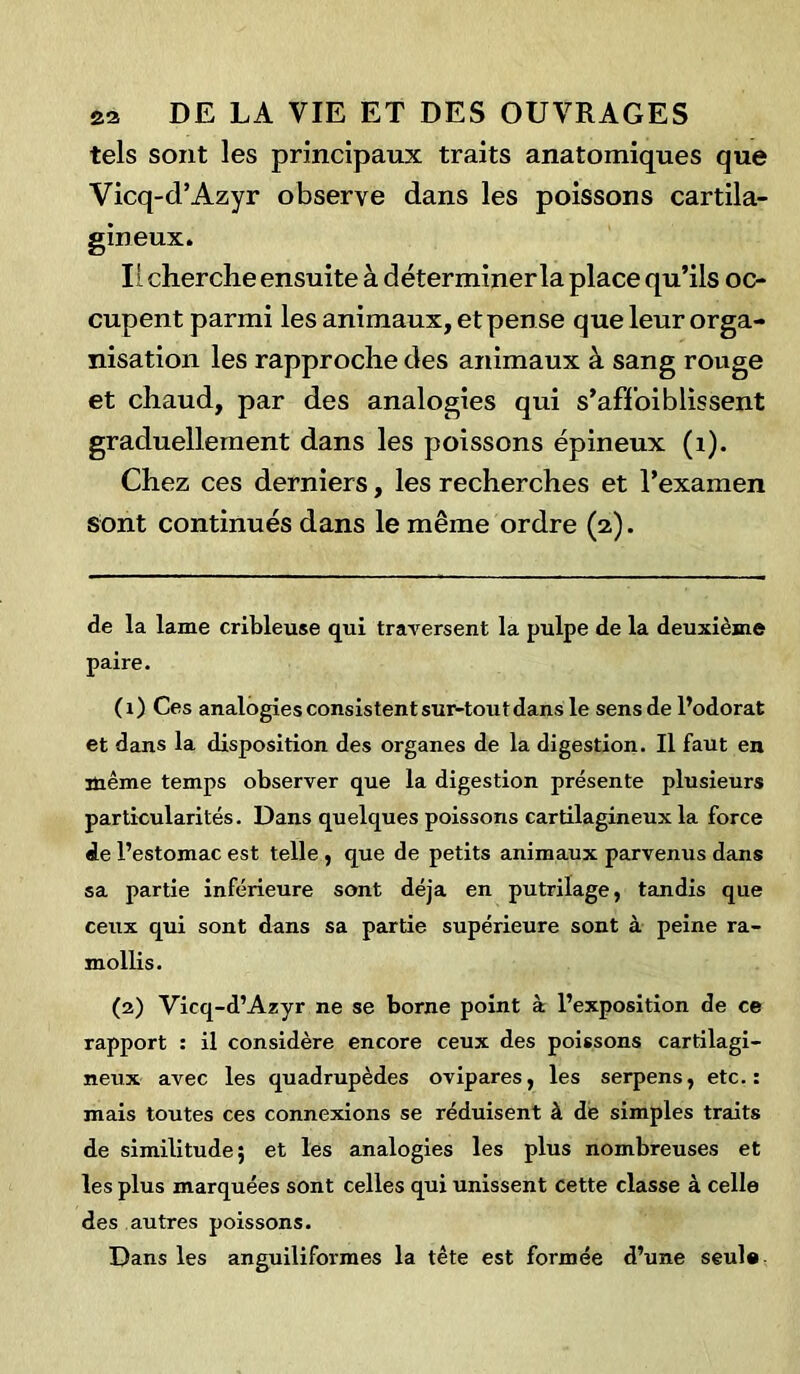 tels sont les principaux traits anatomiques que Vicq-d’Azyr observe dans les poissons cartila- gineux. Il cherche ensuite à déterminer la place qu’ils oc- cupent parmi les animaux, etpense que leur orga- nisation les rapproche des animaux à sang rouge et chaud, par des analogies qui s’affoiblissent graduellement dans les poissons épineux (1). Chez ces derniers, les recherches et l’examen sont continués dans le même ordre (2). de la lame cribleuse qui traversent la pulpe de la deuxième paire. (1) Ces analogies consistent sur-tout dans le sens de l’odorat et dans la disposition des organes de la digestion. Il faut en même temps observer que la digestion présente plusieurs particularités. Dans quelques poissons cartilagineux la force de l’estomac est telle , que de petits animaux parvenus dans sa partie inférieure sont déjà en putrilage, tandis que ceux qui sont dans sa partie supérieure sont à peine ra- mollis. (2) Vicq-d’Azyr ne se borne point à l’exposition de ce rapport : il considère encore ceux des poissons cartilagi- neux avec les quadrupèdes ovipares, les serpens, etc. : mais toutes ces connexions se réduisent à de simples traits de similitude; et les analogies les plus nombreuses et les plus marquées sont celles qui unissent cette classe à celle des autres poissons. Dans les anguiliformes la tête est formée d’une seul®