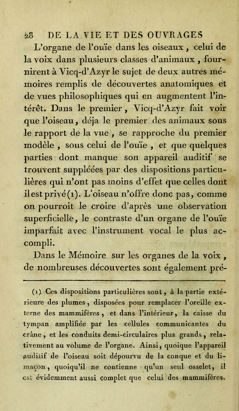 L’organe de l’ouïe dans les oiseaux , celui de la voix dans plusieurs classes d’animaux , four- nirent à Vicq-d’Azyr le sujet de deux autres mé- moires remplis de découvertes anatomiques et de vues philosophiques qui en augmentent l’in- térêt. Dans le premier , Vicq-d’Azyr fait voir que l’oiseau, déjà le premier des animaux sous le rapport de la vue , se rapproche du premier modèle , sous celui de l’ouïe , et que quelques parties dont manque son appareil auditif se trouvent suppléées par des dispositions particu- lières qui n’ont pas moins d’effet que celles dont il est privé(i). L’oiseau n’offre donc pas, comme on pourroit le croire d’après une observation superficielle, le contraste d’un organe de l’ouïe imparfait avec l’instrument vocal le plus ac- compli. Dans le Mémoire sur les organes de la voix , de nombreuses découvertes sont également pré- (1) Ces dispositions particulières sont, à la partie exté- rieure des plumes, disposées pour remplacer l’oreille ex- terne des mammifères , et dans l’intérieur, la caisse du tympan amplifiée par les cellules communicantes du crâne , et les conduits demi-circulaires plus grands , rela- tivement au volume de l’organe. Ainsi, cjuoique l’appareil auditif de l’oiseau soit dépourvu de la conque et du li- maçon , quoiqu’il ne contienne qu’un seul osselet, il est évidemment aussi complet que celui des mammifères.