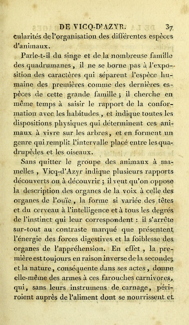 Cularités de l’organisation des différentes espèces d’animaux. Parle-t-il du singe et de la nombreuse famille des quadrumanes , il 11e se borne pas à l’expo- sition des caractères qui séparent l’espèce hu- maine des premières comme des dernières es - pèces de cette grande famille ; il cherche en même temps à saisir le rapport de la confor- mation avec les habitudes , et indique toutes les dispositions physiques qui déterminent ces ani- maux à vivre sur les arbres, et en forment un genre qui remplit l’intervalle placé entre les qua- drupèdes et les oiseaux. Sans quitter le groupe des animaux à ma- melles , Yicq-d’Azyr indique plusieurs rapports découverts ou à découvrir ; il veut qu’on oppose la description des organes de la voix à celle des organes de l’ouïe , la forme si variée des têtes et du cerveau à l’intelligence et à tous les degrés de l’instinct qui leur correspondent : il s’arrête sur-tout au contraste marqué que présentent l’énergie des forces digestives et la foi blesse des organes de l’appréhension. En effet , la pre- mière est toujours en raison inverse de la seconde;, et la nature, conséquente dans ses actes , donne elle-même des armes à ces farouches carnivores,, qui, sans leurs instrumens de carnage, péri- raient auprès de l’aliment dont se nourrissent et