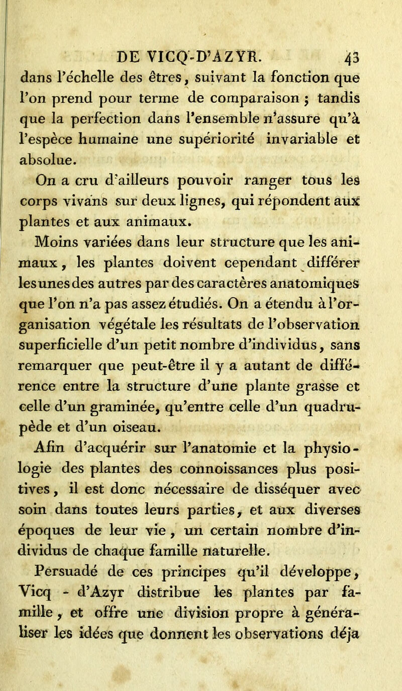 dans l’échelle des êtres, suivant la fonction que l’on prend pour terme de comparaison $ tandis que la perfection dans l’ensemble n’assure qu’à l’espèce humaine une supériorité invariable et absolue. On a cru d’ailleurs pouvoir ranger tous les corps vivâns sur deux lignes, qui répondent aux plantes et aux animaux. Moins variées dans leur structure que les ani- maux , les plantes doivent cependant différer lesunesdes autres par des caractères anatomiques que l’on n’a pas assez étudiés. On a étendu à l’or- ganisation végétale les résultats de l’observation superficielle d’un petit nombre d’individus, sans remarquer que peut-être il y a autant de diffé- rence entre la structure d’une plante grasse et celle d’un graminée, qu’entre celle d’un quadru- pède et d’un oiseau. Afin d’acquérir sur l’anatomie et la physio- logie des plantes des connoissances plus posi- tives , il est donc nécessaire de disséquer avec soin dans toutes leurs parties, et aux diverses époques de leur vie, un certain nombre d’in- dividus de chaque famille naturelle. Persuadé de ces principes qu’il développe, Vicq - d’Azyr distribue les plantes par fa- mille , et offre une division propre à généra- liser les idées que donnent les observations déjà