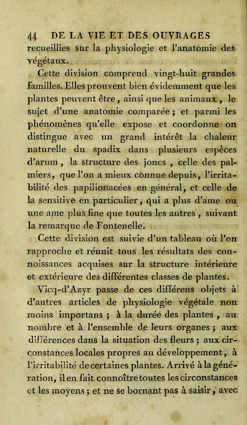 recueillies sur la physiologie et l’anatomie des végétaux. Cette division comprend vingt-huit grandes familles. Elles prouvent bien évidemment que les plantes peuvent être, ainsi que les animaux , le sujet d’une anatomie comparée ; et parmi les phénomènes qu’elle expose et coordonne on distingue avec un grand intérêt la chaleur naturelle du spadix dans plusieurs espèces d’arum, la structure des joncs , celle des pal- miers, que l’on a mieux connue depuis, l’irrita- bilité des papilionacées en général, et celle de la sensitive en particulier, qui a plus d’ame ou une ame plus fine que toutes les autres , suivant la remarque de Fontenelle. Cette division est suivie d’un tableau où l’on rapproche et réunit tous les résultats des con- noissances acquises sur la structure intérieure et extérieure des différentes classes de plantes. Yicq-d’Azyr passe de ces différens objets à d’autres articles de physiologie végétale non moins importans ; à la durée des plantes , au nombre et à l’ensemble de leurs organes ; aux différences dans la situation des fleurs ; aux cir- constances locales propres au développement, à l’irritabilité de certaines plantes. Arrivé à la géné- ration, il en fait connoître toutes les circonstances et les moyens ; et ne se bornant pas à saisir, avec