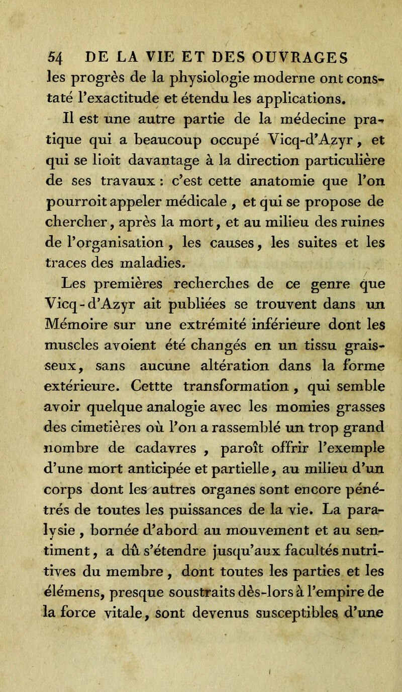 les progrès de la physiologie moderne ont cons- taté l’exactitude et étendu les applications. Il est une autre partie de la médecine pra- tique qui a beaucoup occupé Yicq-d’Azyr, et qui se lioit davantage à la direction particulière de ses travaux : c’est cette anatomie que l’on pourroit appeler médicale , et qui se propose de chercher, après la mort, et au milieu des ruines de l’organisation , les causes, les suites et les traces des maladies. Les premières recherches de ce genre que Vicq-d’Azyr ait publiées se trouvent dans un Mémoire sur une extrémité inférieure dont les muscles avoient été changés en un tissu grais- seux, sans aucune altération dans la forme extérieure. Cettte transformation , qui semble avoir quelque analogie avec les momies grasses des cimetières où l’on a rassemblé un trop grand nombre de cadavres , paroît offrir l’exemple d’une mort anticipée et partielle, au milieu d’un corps dont les autres organes sont encore péné- trés de toutes les puissances de la vie. La para- Ivsie , bornée d’abord au mouvement et au sen- timent, a dû s’étendre jusqu’aux facultés nutri- tives du membre , dont toutes les parties et les élémens, presque soustraits dès-lors à l’empire de la force vitale, sont devenus susceptibles d’une