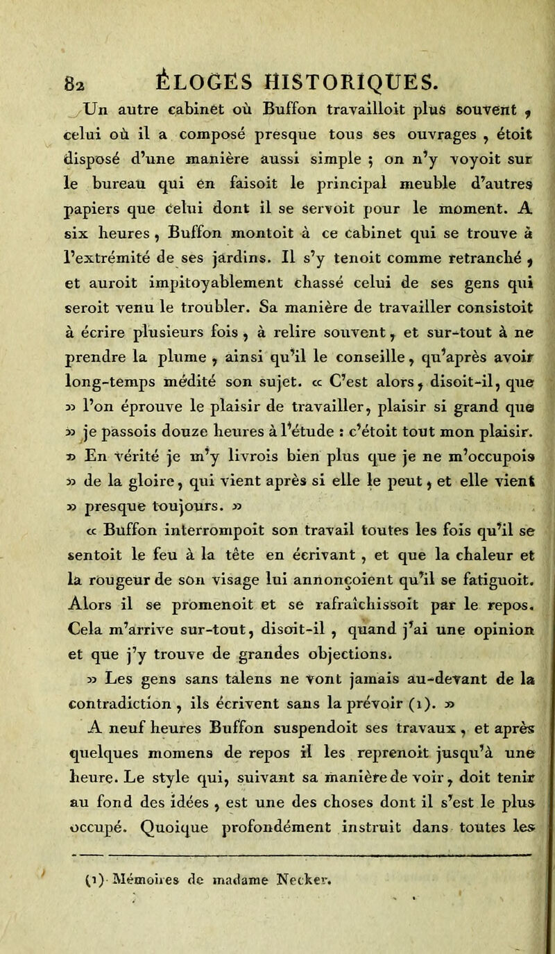 Un autre cabinet où Buffon travailloit plus souvent , celui où il a composé presque tous ses ouvrages , étoit disposé d’une manière aussi simple ; on n’y voyoit sur le bureau qui en faisoit le principal meuble d’autres papiers que celui dont il se servoit pour le moment. A six heures , Buffon montoit à ce cabinet qui se trouve à l’extrémité de ses jardins. Il s’y tenoit comme retranché , et auroit impitoyablement chassé celui de ses gens qui seroit venu le troubler. Sa manière de travailler consistoit à écrire plusieurs fois , à relire souvent, et surtout à ne prendre la plume , ainsi qu’il le conseille, qu’après avoir long-temps médité son sujet. « C’est alors, disoit-il, que 33 l’on éprouve le plaisir de travailler, plaisir si grand que 33 je passois douze heures à l’étude : c’étoit tout mon plaisir. 33 En Vérité je m’y livrois bien plus que je ne m’occupom 33 de la gloixe, qui vient après si elle le peut, et elle vient >3 presque toujours. 33 « Buffon interrompoit son travail toutes les fois qu’il se sentoit le feu à la tête en écrivant , et que la chaleur et la rùugeür de son visage lui annonçoient qu’il se fatiguoit. Alors il se promenoit et se rafraîchissoit par le repos. Cela m’arrive sur-tout, disoit-il , quand j’ai une opinion et que j’y trouve de grandes objections. 33 Les gens sans talens ne vont jamais au-devant de la contradiction, ils écrivent sans la prévoir (1). 33 A neuf heures Buffon suspendoit ses travaux , et après quelques momens de repos il les reprenoit jusqu’à une heure. Le style qui, suivant sa manière de voir, doit tenir au fond des idées , est une des choses dont il s’est le plus occupé. Quoique profondément instruit dans toutes les (i) Mémoires de madame Netker.