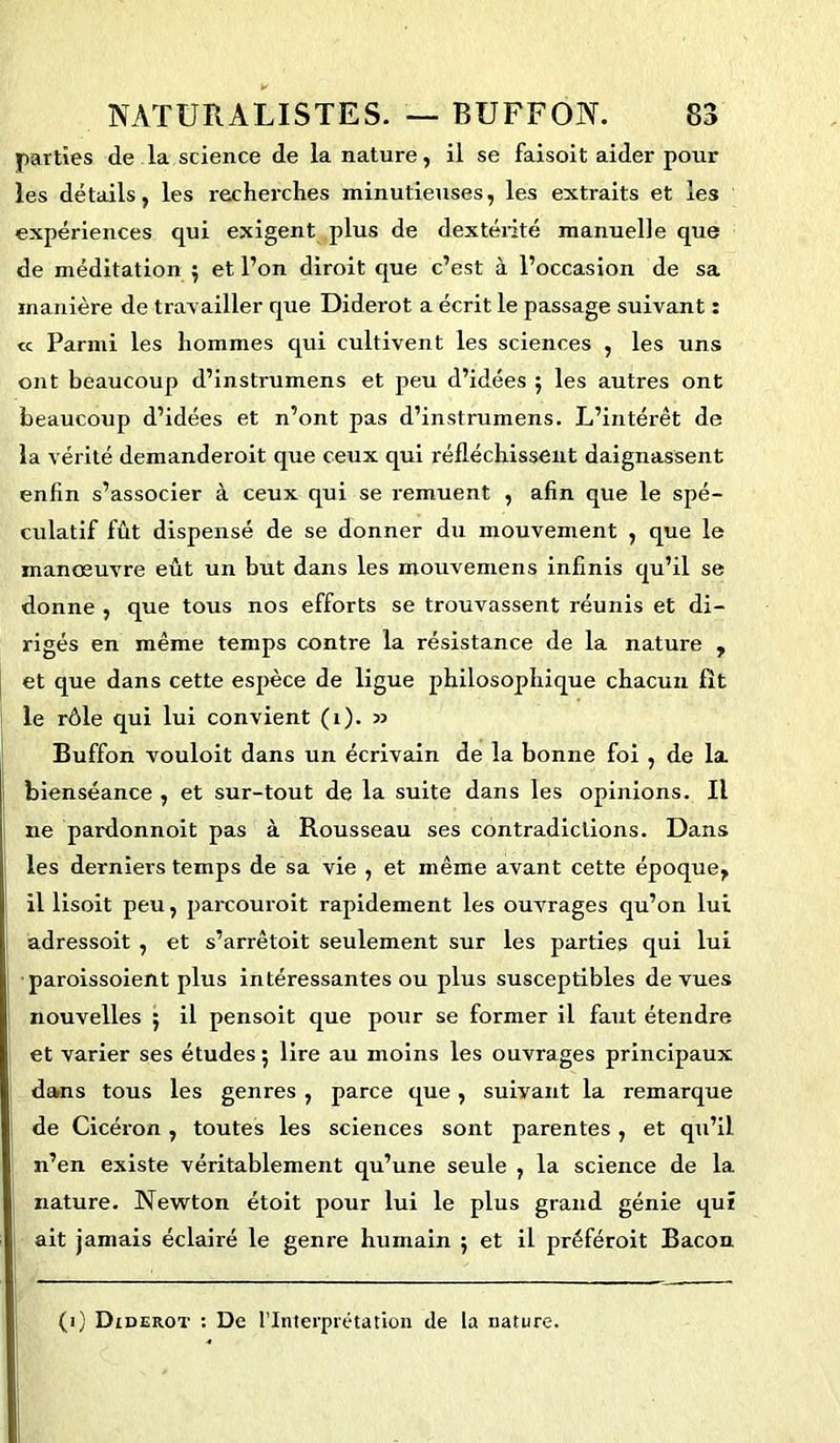 parties de la science de la nature, il se faisoit aider pour les détails, les recherches minutieuses, les extraits et les expériences qui exigent plus de dextérité manuelle que de méditation $ et l’on diroit que c’est à l’occasion de sa manière de travailler que Diderot a écrit le passage suivant : « Parmi les hommes qui cultivent les sciences , les uns ont beaucoup d’instrumens et peu d’idées ; les autres ont beaucoup d’idées et n’ont pas d’instrumens. L’intérêt de la vérité demanderoit que ceux qui réfléchissent daignassent enfin s’associer à ceux qui se remuent , afin que le spé- culatif fût dispensé de se donner du mouvement , que le manœuvre eût un but dans les mouvemens infinis qu’il se donne , que tous nos efforts se trouvassent réunis et di- rigés en même temps contre la résistance de la nature , et que dans cette espèce de ligue philosophique chacun fît le rôle qui lui convient (1). » Buffon vouloit dans un écrivain de la bonne foi, de la bienséance , et sur-tout de la suite dans les opinions. Il ne pardonnoit pas à Rousseau ses contradictions. Dans les derniers temps de sa vie , et même avant cette époque, il lisoit peu, parcourait rapidement les ouvrages qu’on lui adressoit , et s’arrêtoit seulement sur les parties qui lui paroissoient plus intéressantes ou plus susceptibles de vues nouvelles ; il pensoit que pour se former il faut étendre et varier ses études ; lire au moins les ouvrages principaux dans tous les genres , parce que, suivant la remarque de Cicéron , toutes les sciences sont parentes, et qu’il n’en existe véritablement qu’une seule , la science de 1a. nature. Newton étoit pour lui le plus grand génie qui ait jamais éclairé le genre humain ; et il préférait Bacon (i) Diderot : De l’Interprétation de la nature.