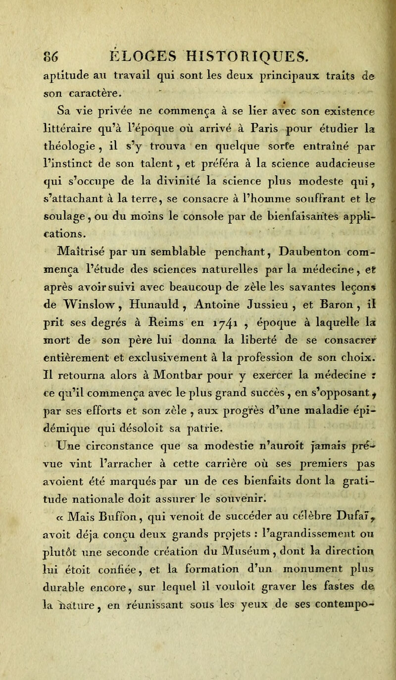 aptitude au travail qui sont les deux principaux traits de son caractère. Sa vie privée ne commença à se lier avec son existence littéraire qu’à l’époque où arrivé à Paris pour étudier la théologie, il s’y trouva en quelque sorte entraîné par l’instinct de son talent, et préféra à la science audacieuse qui s’occupe de la divinité la science plus modeste qui, s’attachant à la terre, se consacre à l’homme souffrant et le soulage, ou du moins le console par de bienfaisantes appli- cations. Maîtrisé par un semblable penchant, Daubenton com- mença l’étude des sciences naturelles par la médecine, et après avoir suivi avec beaucoup de zèle les savantes leçons de Winslow, Hunauld , Antoine Jussieu, et Baron, il prit ses degrés à Reims en 1741 5 époque à laquelle la mort de son père lui donna la liberté de se consacrer entièrement et exclusivement à la profession de son choix. Il retourna alors à Montbar pour y exercer la médecine r ce qu’il commença avec le plus grand succès, en s’opposant f par ses efforts et son zèle , aux progrès d’une maladie épi- démique qui désoloit sa patrie. Une circonstance que sa modestie n’auroit jamais pjré- vue vint l’arracher à cette carrière où ses premiers pas avoient été marqués par un de ces bienfaits dont la grati- tude nationale doit assurer le souvenir. « Mais Buffon, qui venoit de succéder au célèbre Dufaïr avoit déjà conçu deux grands projets : l’agrandissement ou plutôt une seconde création du Muséum , dont la direction lui étoit confiée, et la format ion d’un monument plus durable encore, sur lequel il vouloit graver les fastes de la irâture, en réunissant sous les yeux de ses conteinpo-