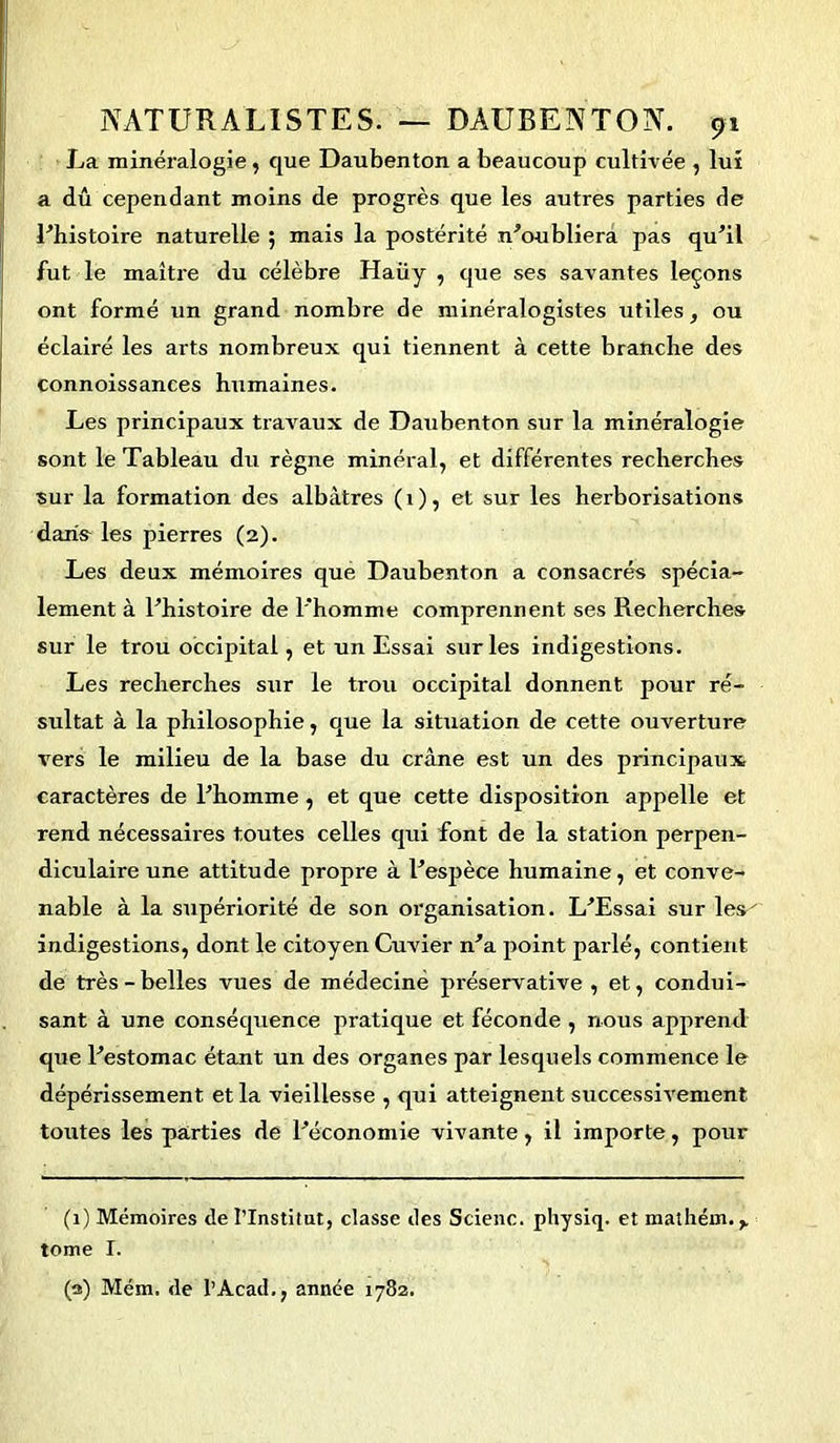 La minéralogie, que Daubenton a beaucoup cultivée , lui a dû cependant moins de progrès que les autres parties de l'histoire naturelle ; mais la postérité m'oubliera pas qu'il fut le maître du célèbre Haiiy , cjue ses savantes leçons ont formé un grand nombre de minéralogistes utiles, ou éclairé les arts nombreux qui tiennent à cette branche des connoissances humaines. Les principaux travaux de Daubenton sur la minéralogie sont le Tableau du règne minéral, et différentes recherches sur la formation des albâtres (1), et sur les herborisations daria les pierres (2). Les deux mémoires que Daubenton a consacrés spécia- lement à l'histoire de l'homme comprennent ses Recherches sur le trou occipital, et un Essai sur les indigestions. Les recherches sur le trou occipital donnent pour ré- sultat à la philosophie, que la situation de cette ouverture vers le milieu de la base du crâne est un des principaux caractères de l'homme, et que cette disposition appelle et rend nécessaires toutes celles qui font de la station perpen- diculaire une attitude propre à l'espèce humaine, et conve- nable à la supériorité de son organisation. L'Essai sur les' indigestions, dont le citoyen Cuvier n'a point parlé, contient de très - belles vues de médecine préservative , et, condui- sant à une conséquence pratique et féconde , nous apprend que l'estomac étant un des organes par lesquels commence le dépérissement et la vieillesse , qui atteignent successivement toutes les parties de l'économie vivante, il importe, pour (1) Mémoires de l’Institut, classe des Scienc. physiq. et mathém. tome r. (3) Mém. de l’Acad., année 1782.