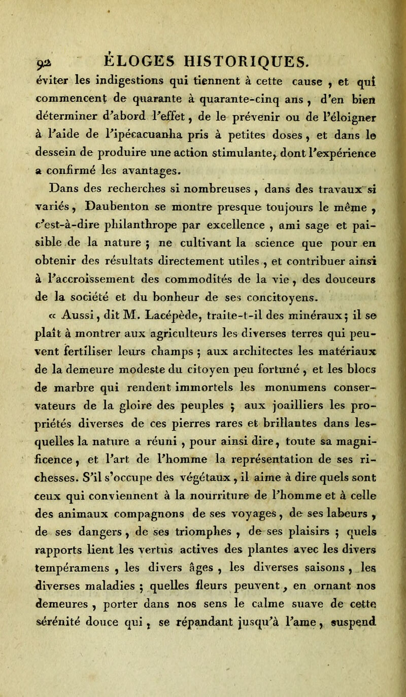 éviter les indigestions qui tiennent à cette cause , et qui commencent de quarante à quarante-cinq ans , d'en bien déterminer d'abord l'effet, de le prévenir ou de l’éloigner à l'aide de l'ipéeacuanha pris à petites doses, et dans le dessein de produire une action stimulante, dont l'expérience a confirmé les avantages. Dans des recherches si nombreuses , dans des travaux si variés, Daubenton se montre presque toujours le mênie , c'est-à-dire philanthrope par excellence , ami sage et pai- sible de la nature; ne cultivant la science que pour en obtenir des résultats directement utiles , et contribuer ainsi à l'accroissement des commodités de la vie, des douceurs de la société et du bonheur de ses concitoyens. « Aussi, dit M. Laeépède, traite-t-il des minéraux; il se plaît à montrer aux agriculteurs les diverses terres qui peu- vent fertiliser leurs champs ; aux architectes les matériaux de la demeure modeste du citoyen peu fortuné , et les blocs de marbre qui rendent immortels les monumens conser- vateurs de la gloire des peuples ; aux joailliers les pro- priétés diverses de ces pierres rares et brillantes dans les- quelles la nature a réuni , pour ainsi dire, toute sa magni- ficence , et l'art de l'homme la représentation de ses ri- chesses. S'il s’occupe des végétaux, il aime à dire quels sont ceux qui conviennent à la nourriture de l'homme et à celle des animaux compagnons de ses voyages, de ses labeurs , de ses dangers , de ses triomphes , de ses plaisirs ; quels rapports lient les vertus actives des plantes avec les divers tempéramens , les divers âges , les diverses saisons , les diverses maladies ; quelles fleurs peuvent, en ornant nos demeures , porter dans nos sens le calme suave de cette sérénité douce qui, se répandant jusqu'à l'ame, suspend.