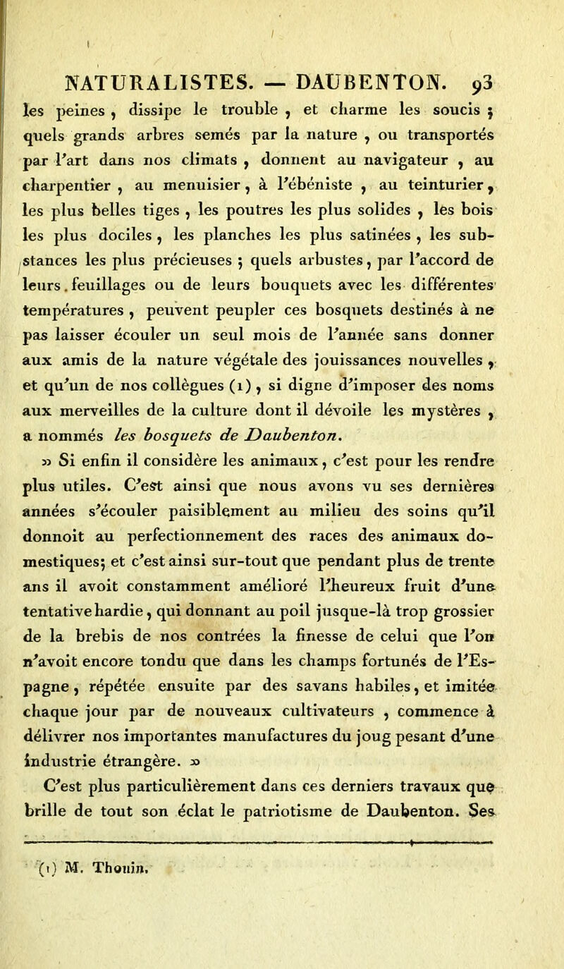 / ( I NATURALISTES. — DAUBENTON. 93 les peines , dissipe le trouble , et charme les soucis } quels grands arbres semés par la nature , ou transportés par l’art dans nos climats , donnent au navigateur , au charpentier , au menuisier, à l’ébéniste , au teinturier, les plus belles tiges , les poutres les plus solides , les bois les plus dociles , les planches les plus satinées , les sub- stances les plus précieuses 5 quels arbustes, par l’accord de leurs. feuillages ou de leurs bouquets avec les différentes températures , peuvent peupler ces bosquets destinés à ne pas laisser écouler un seul mois de l’année sans donner aux amis de la nature végétale des jouissances nouvelles r et qu’un de nos collègues (1), si digne d’imposer des noms aux merveilles de la culture dont il dévoile les mystères , a nommés les bosquets de Daubenton. 33 Si enfin il considère les animaux, c’est pour les rendre plus utiles. C’est ainsi que nous avons vu ses dernières années s’écouler paisiblement au milieu des soins qu’il donnoit au perfectionnement des races des animaux do- mestiques; et c’est ainsi sur-tout que pendant plus de trente ans il avoit constamment amélioré l’heureux fruit d’une tentative hardie, qui donnant au poil jusque-là trop grossier de la brebis de nos contrées la finesse de celui que l’on n’avoit encore tondu que dans les champs fortunés de l’Es- pagne , répétée ensuite par des savans habiles, et imitée chaque jour par de nouveaux cultivateurs , commence à délivrer nos importantes manufactures du joug pesant d’une industrie étrangère. 33 C’est plus particulièrement dans ces derniers travaux que brille de tout son éclat le patriotisme de Daubenton. Ses — 1 —•