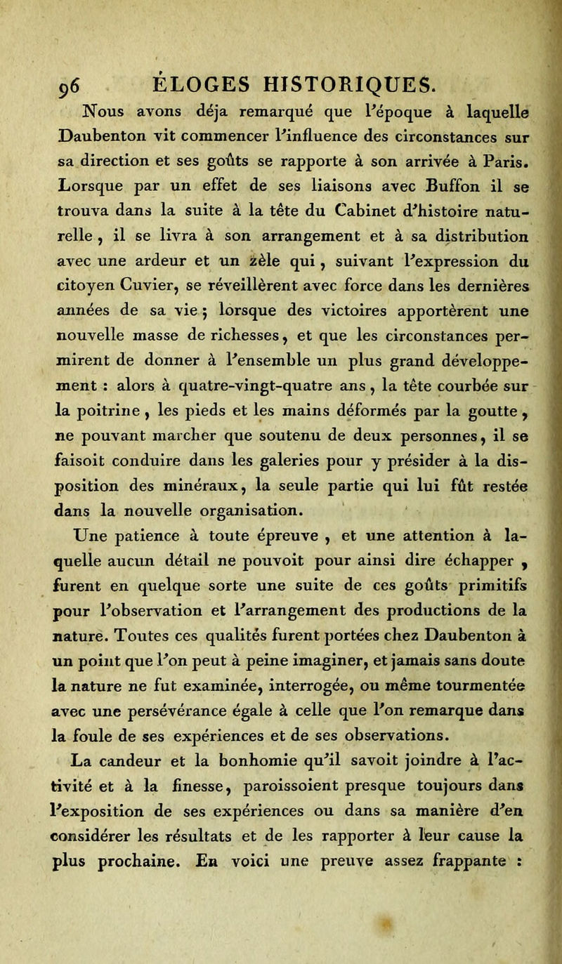 Nous avons déjà remarqué que l'époque à laquelle Daubenton vit commencer l'influence des circonstances sur sa direction et ses goûts se rapporte à son arrivée à Paris. Lorsque par un effet de ses liaisons avec Buffon il se trouva dans la suite à la tête du Cabinet d'histoire natu- relle , il se livra à son arrangement et à sa distribution avec une ardeur et un zèle qui, suivant l'expression du citoyen Cuvier, se réveillèrent avec force dans les dernières années de sa vie ; lorsque des victoires apportèrent une nouvelle masse de richesses, et que les circonstances per- mirent de donner à l'ensemble un plus grand développe- ment : alors à quatre-vingt-quatre ans , la tête courbée sur la poitrine, les pieds et les mains déformés par la goutte , ne pouvant marcher que soutenu de deux personnes, il se faisoit conduire dans les galeries pour y présider à la dis- position des minéraux, la seule partie qui lui fût restée dans la nouvelle organisation. Une patience à toute épreuve , et une attention à la- quelle aucun détail ne pouvoit pour ainsi dire échapper , furent en quelque sorte une suite de ces goûts primitifs pour l'observation et l'arrangement des productions de la nature. Toutes ces qualités furent portées chez Daubenton à un point que l'on peut à peine imaginer, et jamais sans doute la nature ne fut examinée, interrogée, ou même tourmentée avec une persévérance égale à celle que l'on remarque dans la foule de ses expériences et de ses observations. La candeur et la bonhomie qu'il savoit joindre à l’ac- tivité et à la finesse, paroissoient presque toujours dans l'exposition de ses expériences ou dans sa manière d'en considérer les résultats et de les rapporter à leur cause la plus prochaine. En voici une preuve assez frappante :