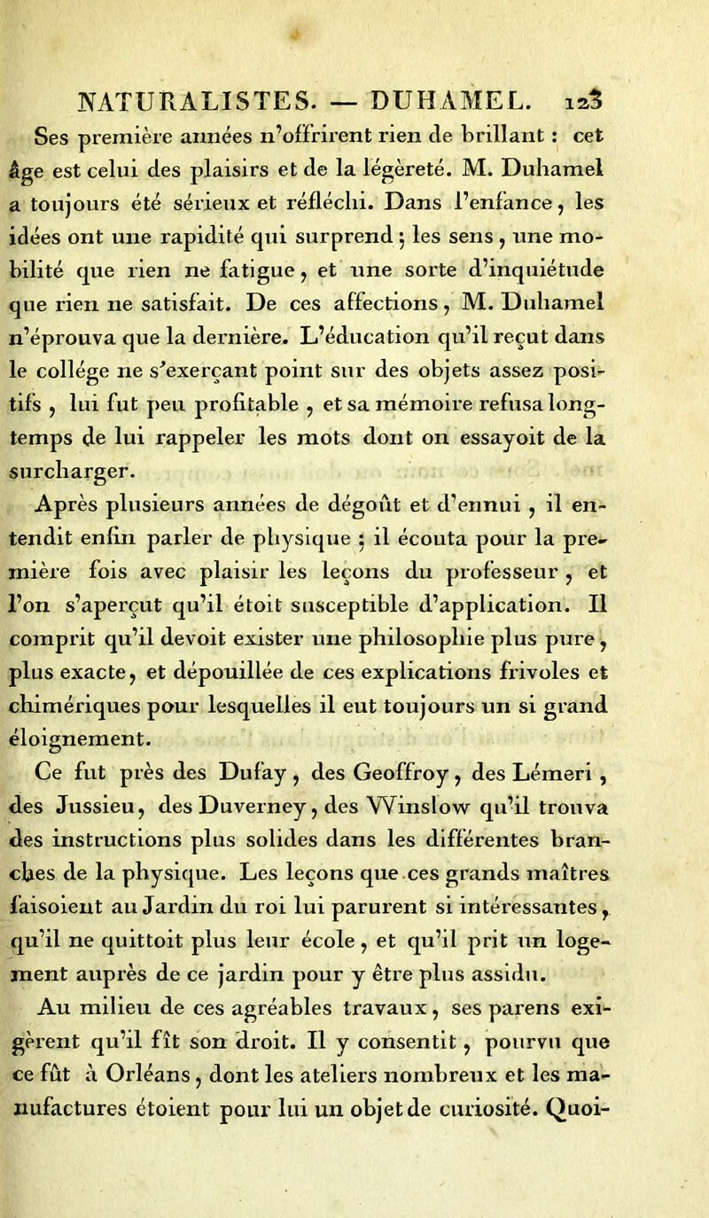 Ses première années n’offrirent rien cle brillant : cet âge est celui des plaisirs et de la légèreté. M. Duhamel a toujours été sérieux et réfléchi. Dans l’enfance, les idées ont une rapidité qui surprend 5 les sens , une mo- bilité que rien ne fatigue, et une sorte d’inquiétude que rien ne satisfait. De ces affections, M. Duhamel n’éprouva que la dei'nière. L’éducation qu’il reçut dans le collège ne s'exerçant point sur des objets assez posi- tifs , lui fut peu profitable , et sa mémoire refusa long- temps de lui rappeler les mots dont on essayoit de la surcharger. Ap rès plusieurs années de dégoût et d’ennui , il en- tendit enfin parler de physique 5 il écouta pour la pre- mière fois avec plaisir les leçons du professeur , et l’on s’aperçut qu’il étoit susceptible d’application. Il comprit qu’il devoit exister une philosophie plus pure, plus exacte, et dépouillée de ces explications frivoles et chimériques pour lesquelles il eut toujours un si grand éloignement. Ce fut près des Dufay, des Geoffroy, des Lémeri , des Jussieu, des Duverney, des Winslow qu’il trouva des instructions plus solides dans les différentes bran- ches de la physique. Les leçons que ces grands maîtres faisoient au Jardin du roi lui parurent si intéressantes, qu’il ne quittoit plus leur école, et qu’il prit un loge- ment auprès de ce jardin pour y être plus assidu. Au milieu de ces agréables travaux, ses parens exi- gèrent qu’il fît son droit. Il y consentit, pourvu que ce fût à Orléans, dont les ateliers nombreux et les ma- nufactures étoient pour lui un objet de curiosité. Quoi-