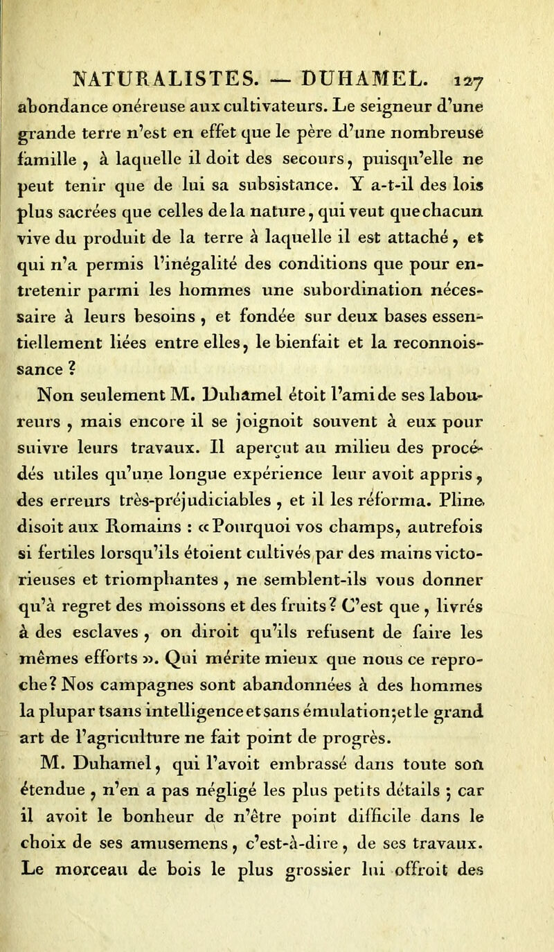 abondance onéreuse aux cultivateurs. Le seigneur d’une giande terre n’est en effet que le père d’une nombreuse famille , à laquelle il doit des secours, puisqu’elle ne peut tenir que de lui sa subsistance. Y a-t-il des lois plus sacrées que celles delà nature, qui veut que chacun vive du produit de la terre à laquelle il est attaché, et qui n’a permis l’inégalité des conditions que pour en- tretenir parmi les hommes une subordination néces- saire à leurs besoins , et fondée sur deux bases essen- tiellement liées entre elles, le bienfait et la reconnois- sance ? Non seulement M. Duhamel étoit l’ami de ses labou- reurs , mais encore il se joignoit souvent à eux pour suivre leurs travaux. Il aperçut au milieu des procé- dés utiles qu’une longue expérience leur avoit appris ? des erreurs très-préjudiciables , et il les réforma. Pline, disoit aux Romains : «Pourquoi vos champs, autrefois si fertiles lorsqu’ils étoient cultivés par des mains victo- rieuses et triomphantes , ne semblent-ils vous donner qu’à regret des moissons et des fruits? C’est que , livrés à des esclaves , on diroit qu’ils refusent de faire les mêmes efforts ». Qui mérite mieux que nous ce repro- che? Nos campagnes sont abandonnées à des hommes la plupar tsans intelligenceetsansémulationjetle grand art de l’agriculture ne fait point de progrès. M. Duhamel, qui l’avoit embrassé dans toute soil étendue , n’en a pas négligé les plus petits détails 5 car il avoit le bonheur de n’être point difficile dans le choix de ses amusemens, c’est-à-dire, de ses travaux. Le morceau de bois le plus grossier lui offroit des