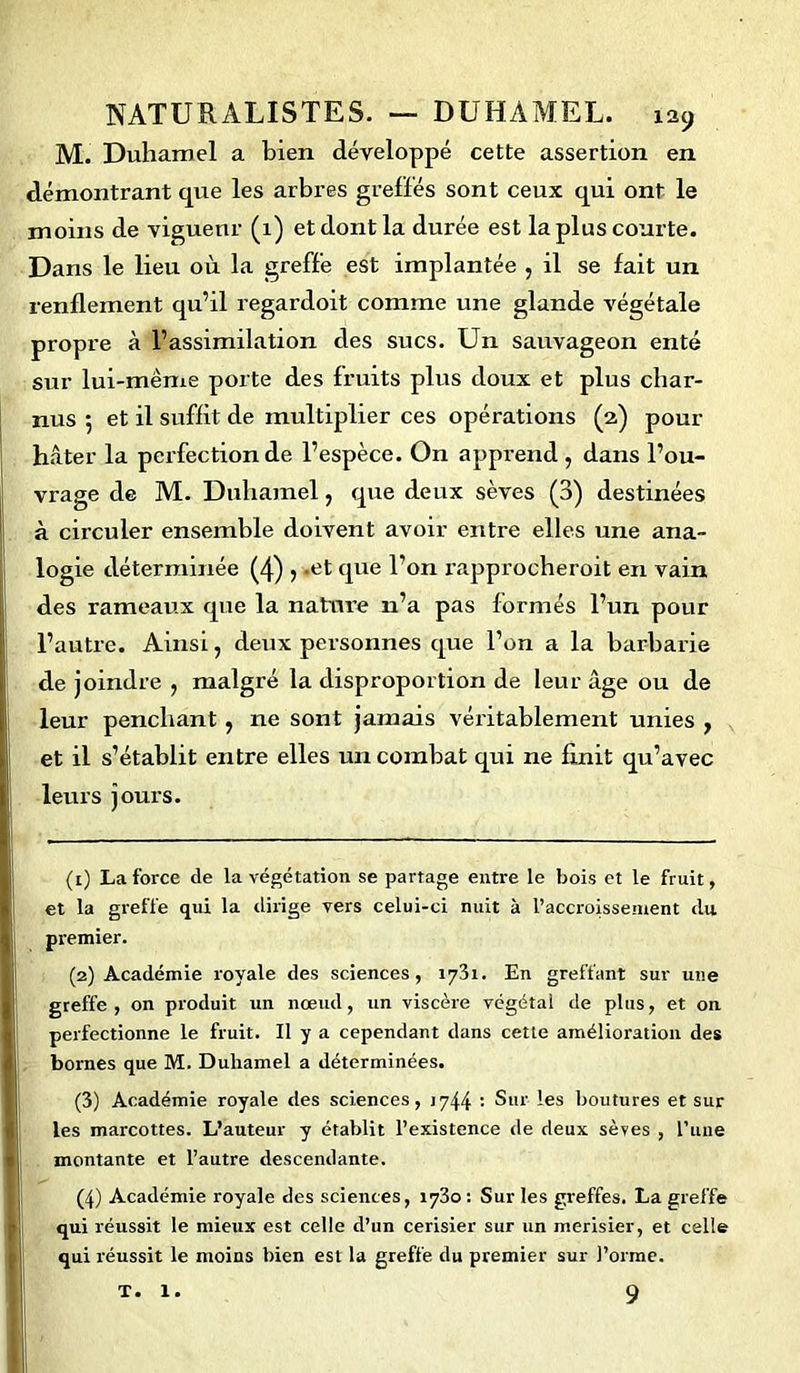 M. Duhamel a bien développé cette assertion en démontrant que les arbres greffés sont ceux qui ont le moins de vigueur (1) et dont la durée est la plus courte. Dans le lieu où la greffe est implantée , il se fait un renflement qu’il regardoit comme une glande végétale propre à l’assimilation des sucs. Un sauvageon enté sur lui-même porte des fruits plus doux et plus char- nus 5 et il suffit de multiplier ces opérations (2) pour hâter la perfection de l’espèce. On apprend , dans l’ou- vrage de M. Duhamel, que deux sèves (3) destinées à circuler ensemble doivent avoir entre elles une ana- logie déterminée (4) 5 -et que l’on rapprocheroit en vain des rameaux que la nature n’a pas formés l’un pour l’autre. Ainsi, deux personnes que l’on a la barbarie de joindre , malgré la disproportion de leur âge ou de leur penchant , ne sont jamais véritablement unies 7 et il s’établit entre elles un combat qui ne finit qu’avec leurs jours. (1) La force de la végétation se partage entre le bois et le fruit, et la greffe qui la dirige vers celui-ci nuit à l’accroissement du premier. (2) Académie royale des sciences, 1731. En greffant sur une greffe, on produit un nœud, un viscère végétal de plus, et on perfectionne le fruit. Il y a cependant dans cette amélioration des bornes que M. Duhamel a déterminées. (3) Académie royale des sciences, 1744 : Sur les boutures et sur les marcottes. L’auteur y établit l’existence de deux sèves , l’une montante et l’autre descendante. (4) Académie royale des sciences, 1730 : Sur les greffes. La greffe qui réussit le mieux est celle d’un cerisier sur un merisier, et celle qui réussit le moins bien est la greffe du premier sur l’orme. 9 T. 1.