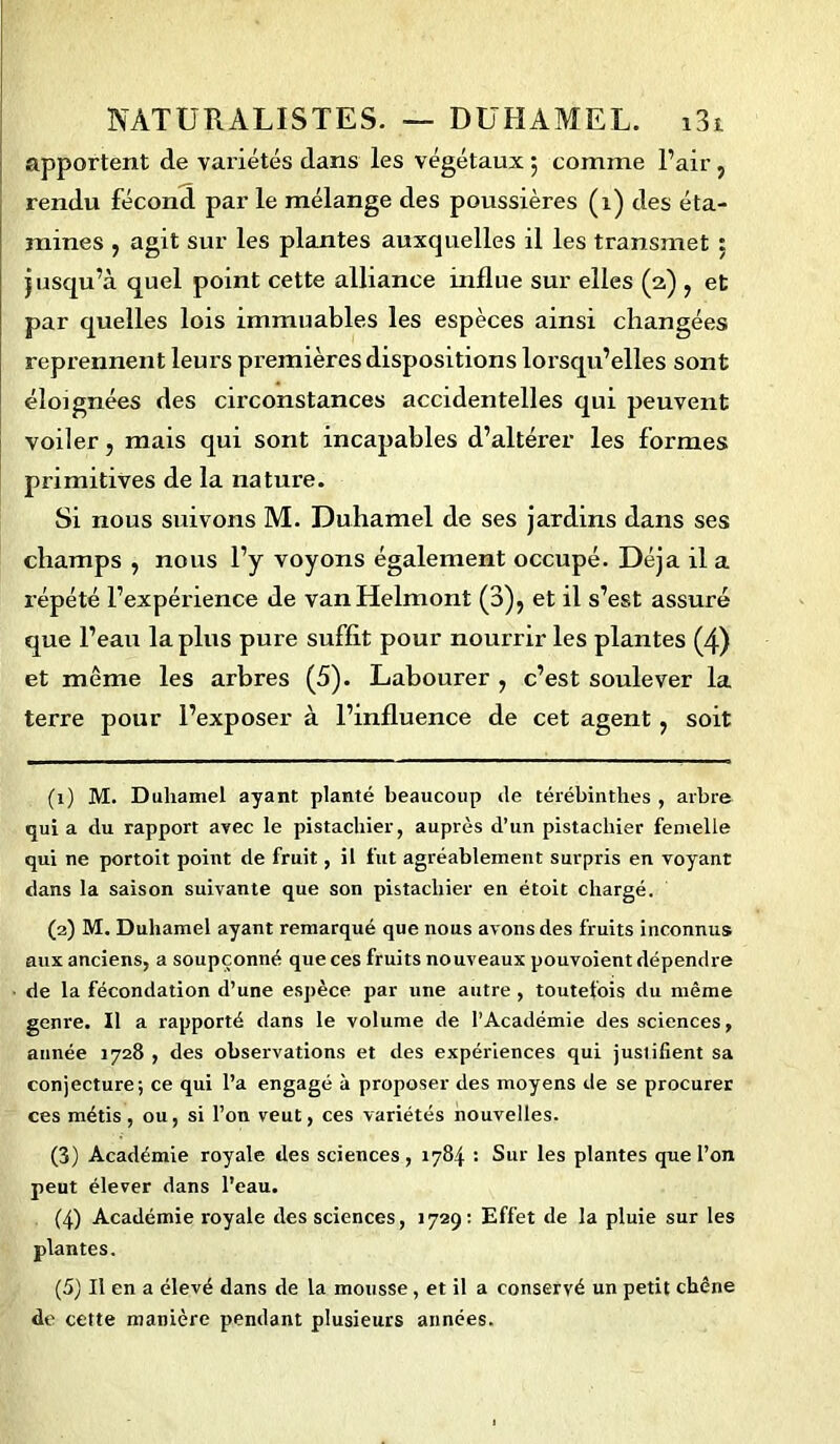 apportent de variétés dans les végétaux ; comme l’air, rendu fécond par le mélange des poussières (i) des éta- mines , agit sur les plantes auxquelles il les transmet : jusqu’à quel point cette alliance influe sur elles (2) , et par quelles lois immuables les espèces ainsi changées reprennent leurs premières dispositions lorsqu’elles sont éloignées des circonstances accidentelles qui peuvent voiler, mais qui sont incapables d’altérer les formes primitives de la nature. Si nous suivons M. Duhamel de ses jardins dans ses champs , nous l’y voyons également occupé. Déjà il a répété l’expérience de vanHelmont (3), et il s’est assuré que l’eau la plus pure suffit pour nourrir les plantes (4) et même les arbres (5). Labourer , c’est soulever la terre pour l’exposer à l’influence de cet agent , soit (1) M. Duhamel ayant planté beaucoup de térébinthes , arbre qui a du rapport avec le pistachier, auprès d’un pistachier femelle qui ne portoit point de fruit, il fut agréablement surpris en voyant dans la saison suivante que son pistachier en étoit chargé. (2) M. Duhamel ayant remarqué que nous avons des fruits inconnus aux anciens, a soupçonné que ces fruits nouveaux pouvoient dépendre de la fécondation d’une espèce par une autre , toutefois du même genre. Il a rapporté dans le volume de l’Académie des sciences, année 1728 , des observations et des expériences qui justifient sa conjecture; ce qui l’a engagé à proposer des moyens de se procurer ces métis, ou, si l’on veut, ces variétés nouvelles. (3) Académie royale des sciences, 1784 : Sur les plantes que l’on peut élever dans l’eau. (4) Académie royale des sciences, 1729: Effet de la pluie sur les plantes. (5) Il en a élevé dans de la mousse , et il a conservé un petit chêne do cette manière pendant plusieurs années.