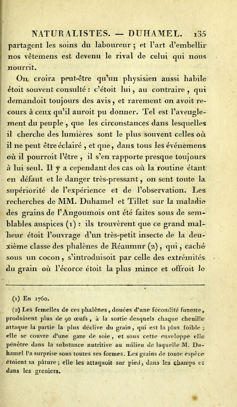 partagent les soins du laboureur 5 et l’art d’embellir nos vêtemens est devenu le rival de celui qui nous nourrit. On croira peut-être qu’un physisien aussi habile étoit souvent consulté : c’étoit lui, au contraire , qui demandoit toujours des avis, et rarement on avoit re- cours à ceux qu’il auroit pu donner. Tel est l’aveugle- ment du peuple , que les circonstances dans lesquelles il cherche des lumières sont le plus souvent celles où il ne peut être éclairé , et que, dans tous les événemens où il pourroit l’être , il s’en rapporte presque toujours à lui seul. Il y a cependant des cas où la routine étant en défaut et le danger très-pressant , on sent toute la supériorité de l’expérience et de l’observation. Les recherches de MM. Duhamel et Tillet sur la maladie des grains de t’Angoumois ont été faites sous de sem- blables auspices (1) : ils trouvèrent que ce grand mal- heur étoit l’ouvrage d’un très-petit insecte de la deu- xième classe des phalènes de Réaumur (2) , qui, caché sous un cocon, s’introduisoit par celle des extrémités du grain où l’écorce étoit la plus mince et offroit le (1) En 1760. (2) Les femelles de ces phalènes , douées d’une fécondité funeste, produisent plus de 90 œufs , à la sortie desquels chaque chenille attaque la partie la plus déclive du grain, qui est la plus foible • elle se couvre d’une gaze de soie , et sous cette enveloppe elle pénètre dans la substance nutritive au milieu de laquelle M. Du- hamel l’a surprise sous toutes ses formes. Les grains de toute espèce étoient sa pâture; elle les attaquoit sur pied, dans les champs c£ dans les greniers.