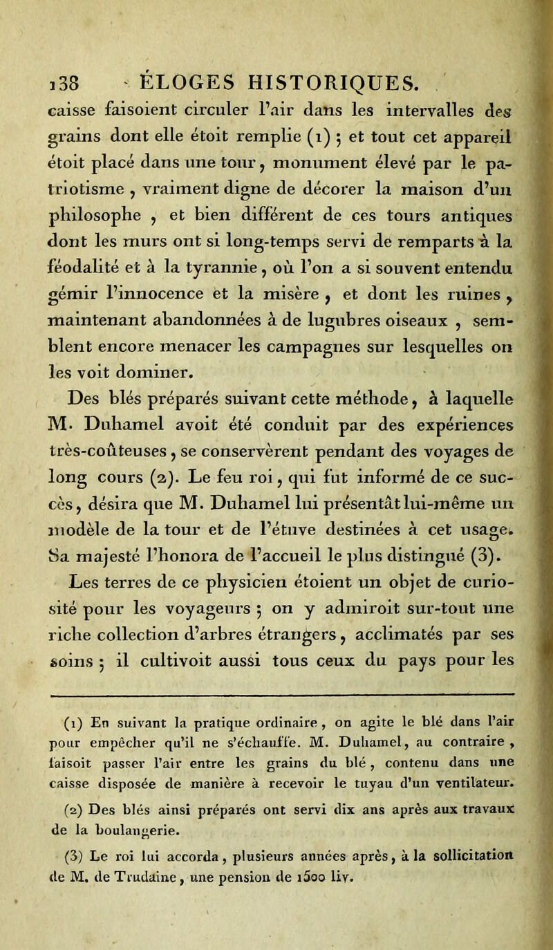 caisse faisoient circuler l’air dans les intervalles des grains dont elle étoit remplie (1) 5 et tout cet appareil étoit placé dans une tour, monument élevé par le pa- triotisme , vraiment digne de décorer la maison d’un philosophe , et bien différent de ces tours antiques dont les murs ont si long-temps servi de remparts à la féodalité et à la tyrannie , où l’on a si souvent entendu gémir l’mnocence et la misère , et dont les ruines , maintenant abandonnées à de lugubres oiseaux , sem- blent encore menacer les campagnes sur lesquelles on les voit dominer. Des blés préparés suivant cette méthode, à laquelle M. Duhamel avoit été conduit par des expériences très-coûteuses, se conservèrent pendant des voyages de long cours (2). Le feu roi, qui fut informé de ce suc- cès, désira que M. Duhamel lui présentât lui-même un modèle de la tour et de l’étuve destinées à cet usage* Sa majesté l’honora de l’accueil le plus distingué (3). Les terres de ce physicien étoient un objet de curio- sité pour les voyageurs 5 on y admiroit sur-tout une riche collection d’arbres étrangers, acclimatés par ses soins 5 il cultivoit aussi tous ceux du pays pour les (1) En suivant la pratique ordinaire, on agite le blé dans l’air pour empêcher qu’il ne s’échauffe. M. Duhamel, au contraire, laisoit passer l’air entre les grains du blé, contenu dans une caisse disposée de manière à recevoir le tuyau d’un ventilateur. (2) Des blés ainsi préparés ont servi dix ans après aux travaux de la boulangerie. (3) Le roi lui accorda, plusieurs années après, à la sollicitation de M. de Trudaine, une pension de i5oo liv.