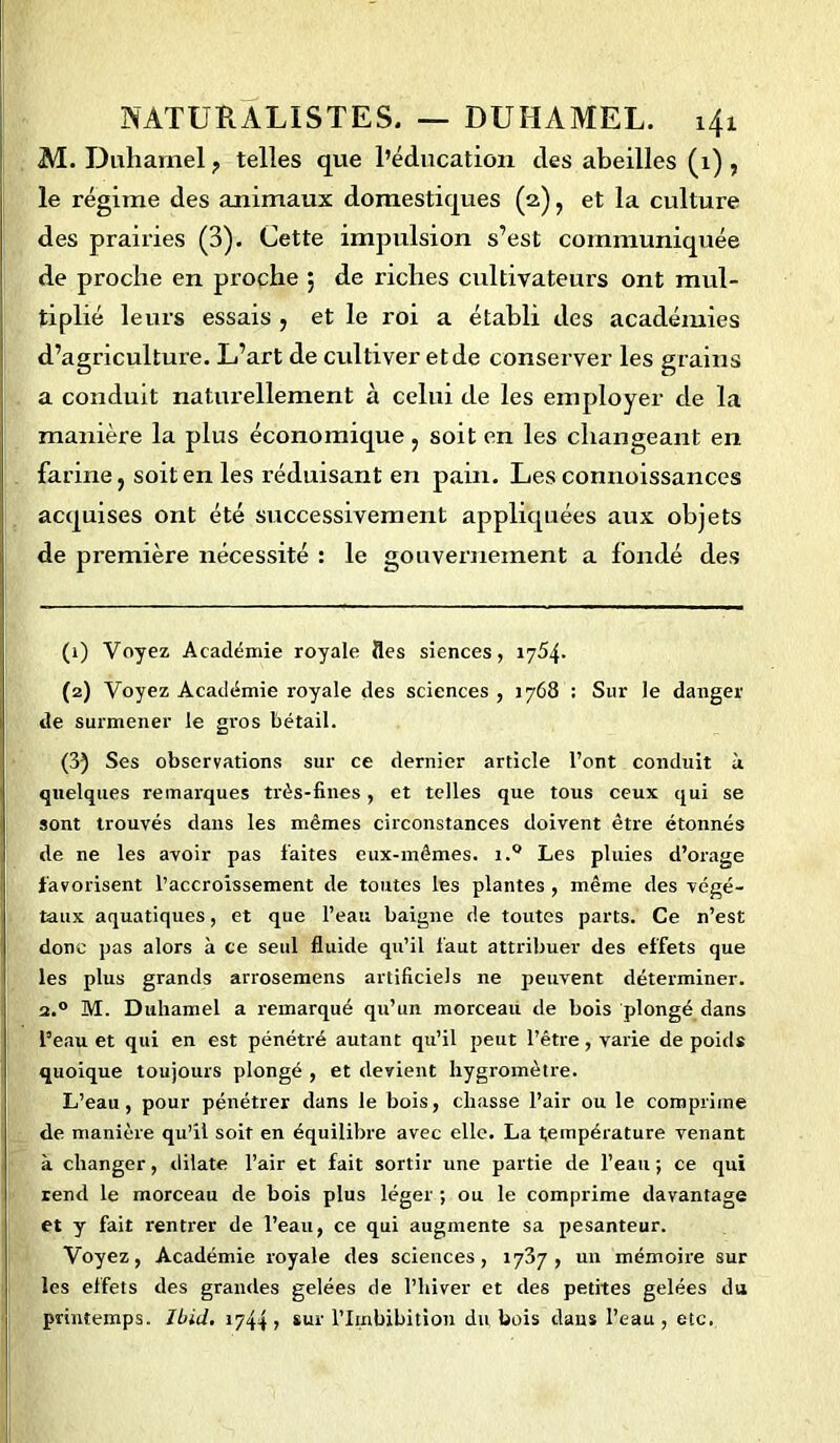 M. Duhamel ? telles que l’éducation des abeilles (1) , le régime des animaux domestiques (2), et la culture des prairies (3). Cette impulsion s’est communiquée de proche en proche 5 de riches cultivateurs ont mul- tiplié leurs essais , et le roi a établi des académies d’agriculture. L’art de cultiver et de conserver les grains a conduit naturellement à celui de les employer de la manière la plus économique, soit en les changeant en farine, soit en les réduisant en pain. Les connoissances acquises ont été successivement appliquées aux objets de première nécessité : le gouvernement a fondé des (1) Voyez Académie royale fies siences, 1754. (2) Voyez Académie royale des sciences , 1768 : Sur le danger de surmener le gros bétail. (3) Ses observations sur ce dernier article l’ont conduit à quelques remarques très-fines, et telles que tous ceux qui se sont trouvés dans les mêmes circonstances doivent être étonnés de ne les avoir pas laites eux-mêmes. i.° Les pluies d’orage favorisent l’accroissement de toutes les plantes , même des végé- taux aquatiques, et que l’eau baigne de toutes parts. Ce n’est donc pas alors à ce seul fluide qu’il faut attribuer des effets que les plus grands arrosemens artificiels ne peuvent déterminer. 2.0 M. Duhamel a remarqué qu’un morceau de bois plongé dans l’eau et qui en est pénétré autant qu’il peut l’être, varie de poids quoique toujours plongé , et devient hygromètre. L’eau, pour pénétrer dans le bois, chasse l’air ou le comprime de manière qu’il soit en équilibre avec elle. La température venant à changer, dilate l’air et fait sortir une partie de l’eau; ce qui rend le morceau de bois plus léger ; ou le comprime davantage et y fait rentrer de l’eau, ce qui augmente sa pesanteur. Voyez, Académie royale des sciences, 1737 , un mémoire sur les effets des grandes gelées de l’hiver et des petites gelées du printemps. Ibid. 1744» sur l’Irnbibition du bois dans l’eau, etc.