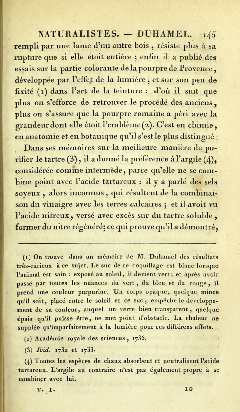 rempli par une lame d’un autre bois , résiste plus à sa rupture que si elle étoit entière ; enfin il a publié des essais sur la partie colorante de la pourpre de Provence, développée par l’effet de la lumière, et sur son peu de fixité (1) dans l’art de la teinture : d’où il suit que plus on s’efforce de retrouver le procédé des anciens, plus on s’assure que la pourpre romaine a péri avec la grandeur dont elle étoit l’emblème (a). C’est en chimie, en anatomie et en botanique qu’il s’est le plus distingué. Dans ses mémoires sur la meilleure manière de pu- rifier le tartre (3) , il adonné la préférence àl’argile (4), considérée comme intermède, parce qu’elle ne se com- bine point avec l’acide tartareux : il y a parlé des sels soyeux , alors inconnus , qui résultent de la combinai- son du vinaigre avec les terres calcaires ; et il avoit vu l’acide nitreux, versé avec excès sur du tartre soluble , former dunitre régénéré; ce qui prouve qu’il a démontré, (1) On trouve dans un mémoire de M. Duhamel des résultats très-curieux à ce sujet. Le suc de ce coquillage est blanc lorsque l’animal est sain : exposé au soleil, il devient vert; et après avoir passé par toutes les nuances du vert, du bleu et du rouge, il prend une couleur purpurine. Un corps opaque, quelque mince qu’il soit, placé entre le soleil et ce suc, empêche Je développe- ment de sa couleur, auquel un verre bien transparent, quelque épais qu’il puisse être, ne met point d’obstacle. La chaleur ne supplée qu’imparfaitement à la lumière pour ces différens effets. (2) Académie royale des sciences , 1736. (3) Ibid. 1732 et 1733. (4) Toutes les espèces de chaux absorbent et neutralisent l’acide tartareux. L’argile au contraire n’est pas également propre à se combiner avec lui. T. 1. ÎO