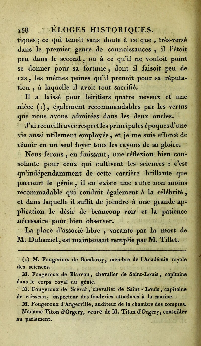 tiques : ce qui tenoit sans cloute à ce que , très-versé clans le premier genre de connoissances , il l’étoit peu dans le second , ou à ce qu’il ne vouloit point se donner pour sa fortune , dont il faisoit peu de cas y les mêmes peines qu’il prenoit pour sa réputa- tion y à laquelle il avoit tout sacrifié. Il a laissé pour héritiers quatre neveux et une nièce (i), également recommandables par les vertus cjüe nous avons admirées dans les deux oncles. J’ai recueilli avec respect les principales époques d’une vie aussi utilement employée, et je me suis efforcé de réunir en un seul foyer tous les rayons de sa gloire. Nous ferons , en finissant ? une réflexion bien con- solante pour ceux qui cultivent les sciences : c’est qu’indépendamment de cette carrière brillante que parcourt le génie , il en existe une autre non moins recommadable qui conduit également à la célébrité f et dans laquelle il suffit de joindre à une grande ap- plication le désir de beaucoup voir et la patience nécessaire pour bien observer. La place d’associé libre y vacante par la mort de M. Duhamel ; est maintenant remplie par M. Tillet. (i) M. Fougeroux de Bondaroy, membre de l’Académie royale des sciences. M. Fougeroux de Blaveau, chevalier de Saint-Louis, capitaine dans le corps royal du génie. M. Fougeroux de Scevat , chevalîer de Saint - Louis , capitaine de vaisseau, inspecteur des fonderies attachées à la marine. M. Fougeroux d’Angerville, auditeur de la chambre des compte». Madame Titon d’Orgery, veuve de M. Titon. d’Orgery, conseiller au parlement.